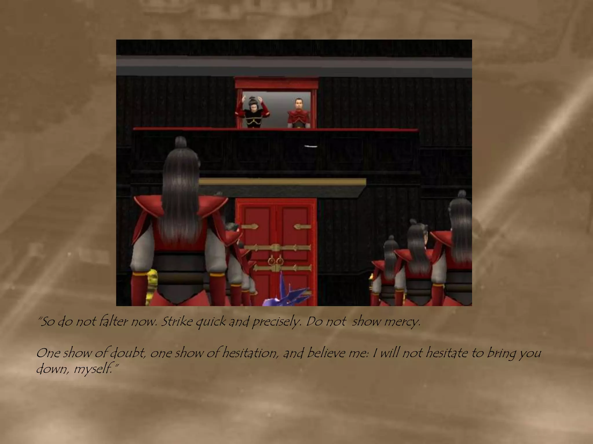 “So do not falter now. Strike quick and precisely. Do not  show mercy.One show of doubt, one show of hesitation, and believe me: I will not hesitate to bring you down, myself.”