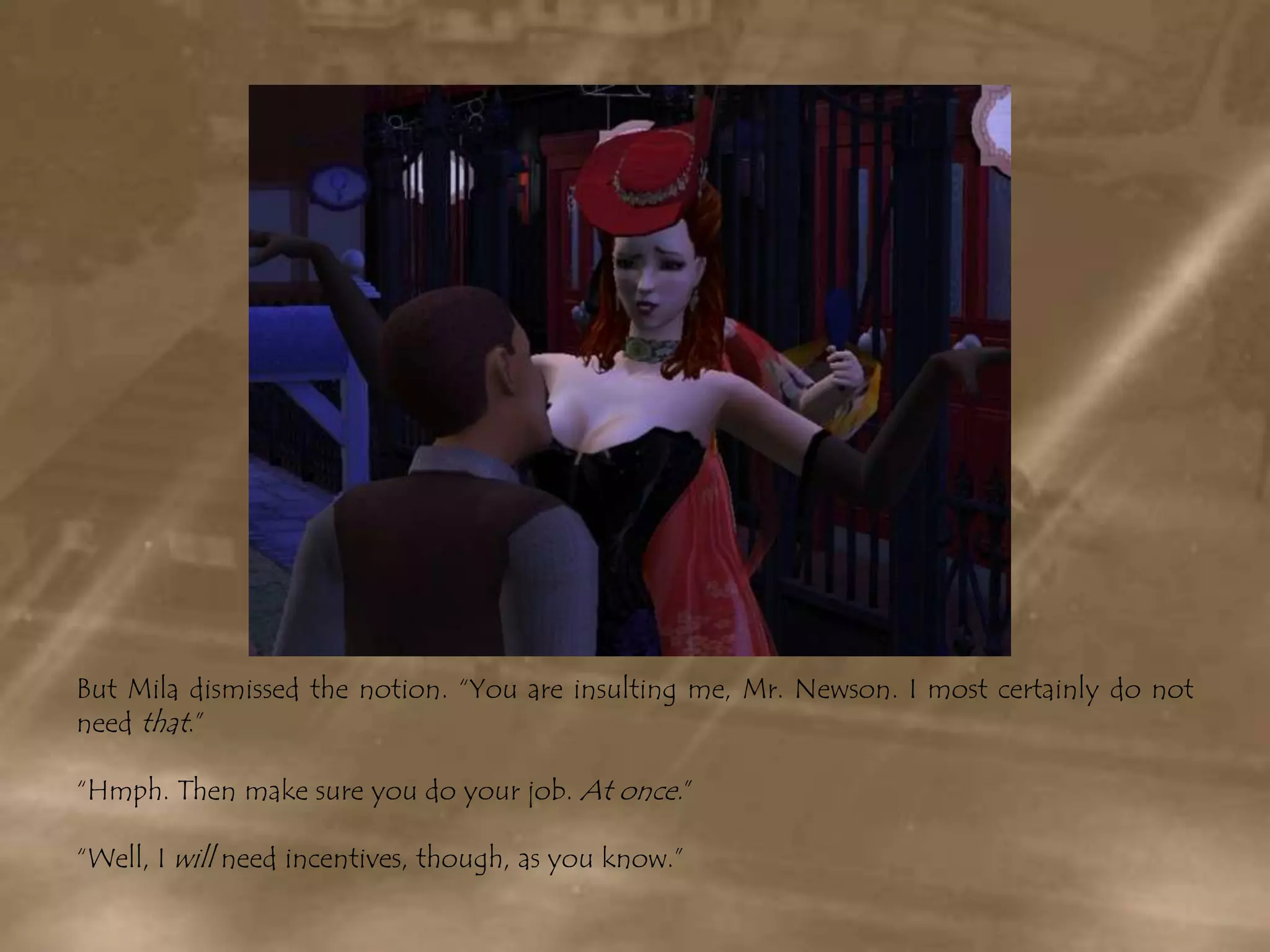 But Mila dismissed the notion. “You are insulting me, Mr. Newson. I most certainly do not need that.”“Hmph. Then make sure you do your job. At once.”“Well, I will need incentives, though, as you know.”