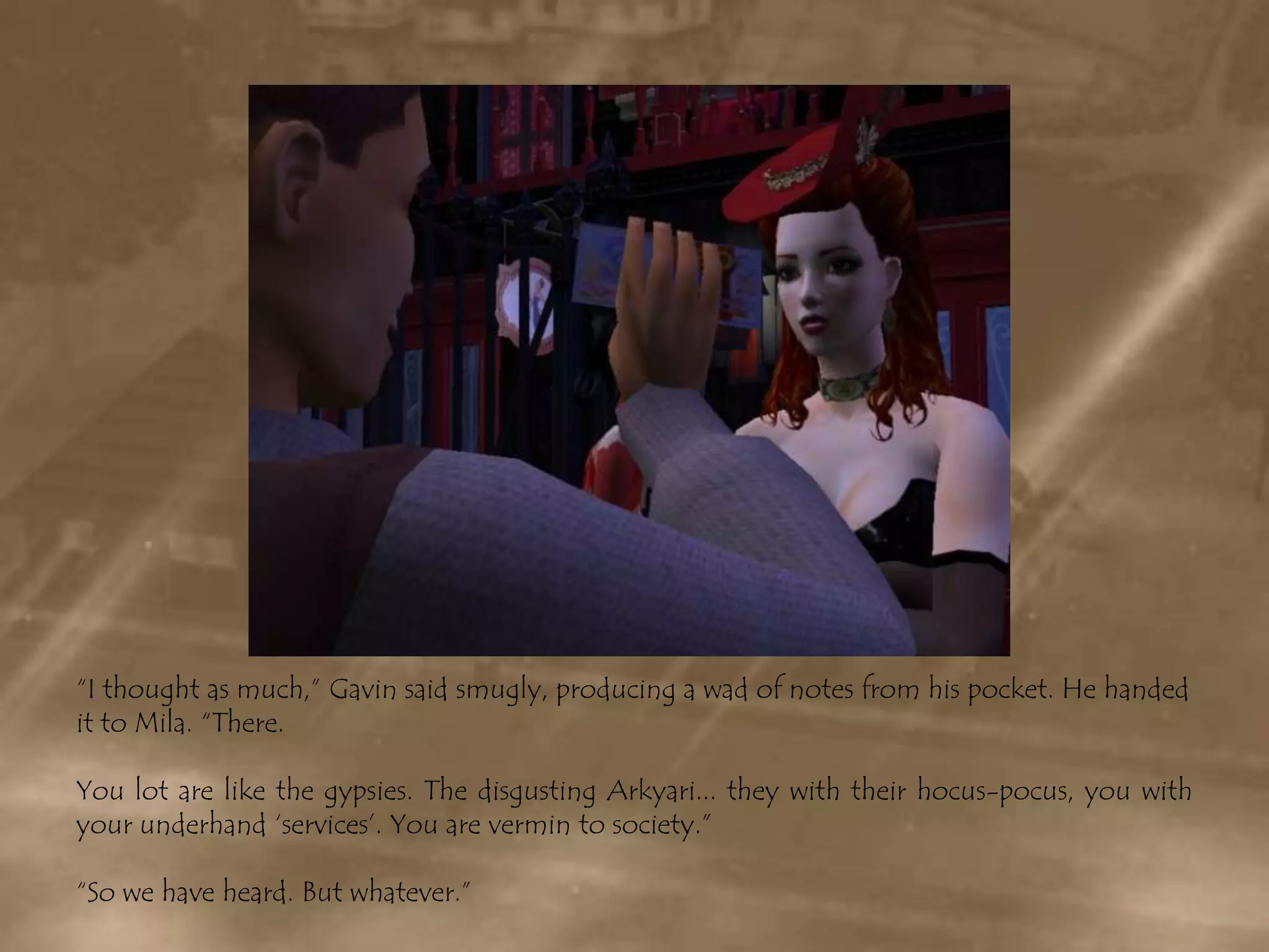 “I thought as much,” Gavin said smugly, producing a wad of notes from his pocket. He handed it to Mila. “There. You lot are like the gypsies. The disgusting Arkyari... they with their hocus-pocus, you with your underhand ‘services’. You are vermin to society.”“So we have heard. But whatever.”