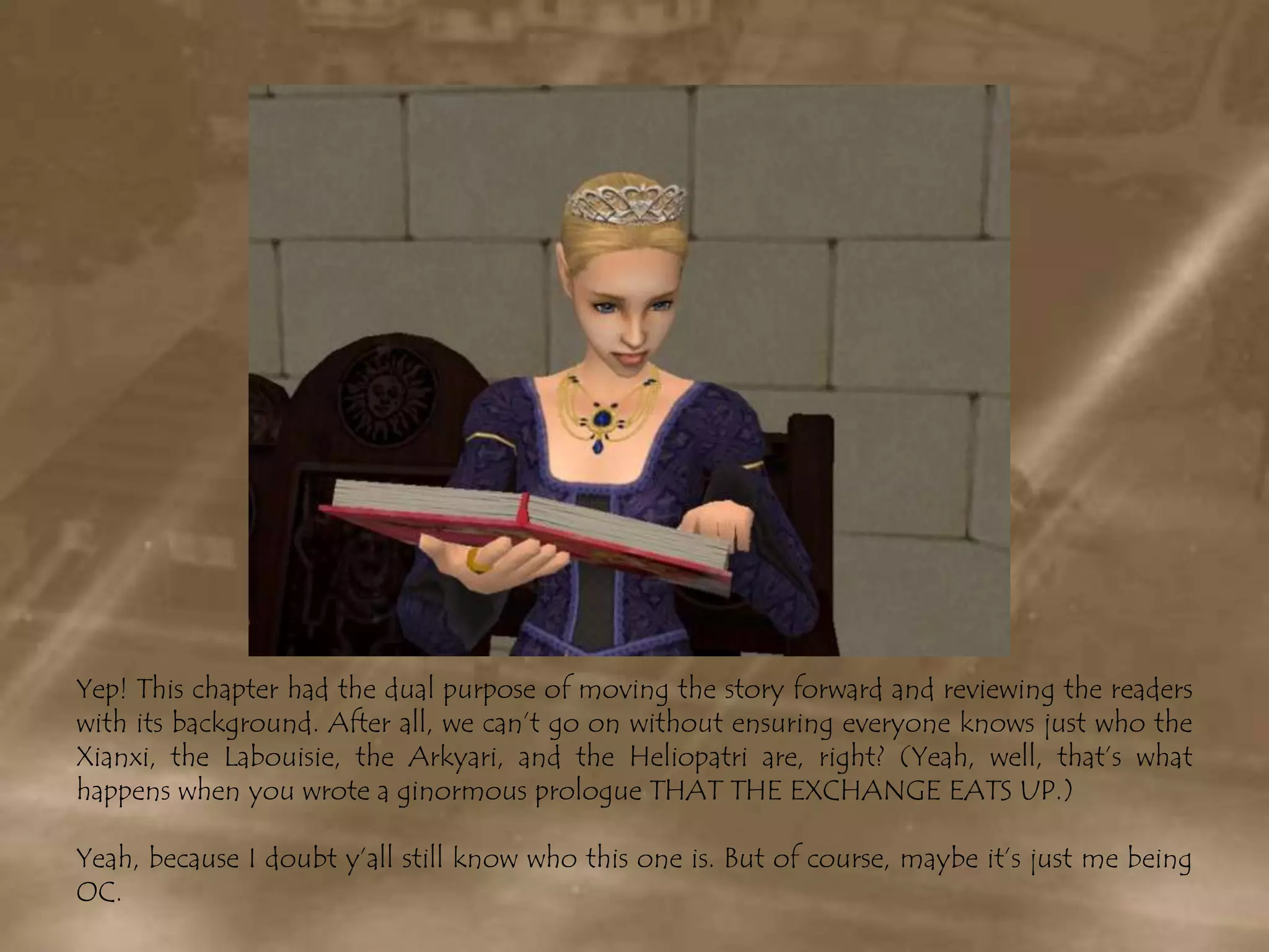 Yep! This chapter had the dual purpose of moving the story forward and reviewing the readers with its background. After all, we can’t go on without ensuring everyone knows just who the Xianxi, the Labouisie, the Arkyari, and the Heliopatri are, right? (Yeah, well, that’s what happens when you wrote a ginormous prologue THAT THE EXCHANGE EATS UP.)Yeah, because I doubt y’all still know who this one is. But of course, maybe it’s just me being OC.