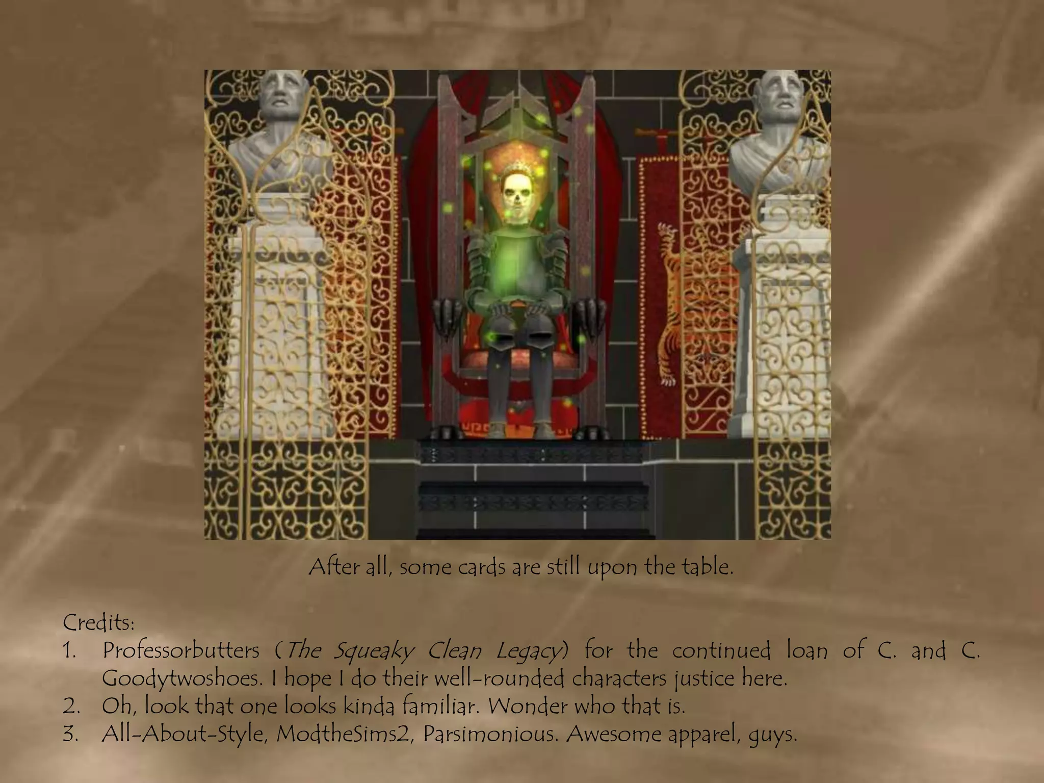 After all, some cards are still upon the table.Credits:Professorbutters (The Squeaky Clean Legacy) for the continued loan of C. and C. Goodytwoshoes. I hope I do their well-rounded characters justice here.Oh, look that one looks kinda familiar. Wonder who that is.All-About-Style, ModtheSims2, Parsimonious. Awesome apparel, guys.