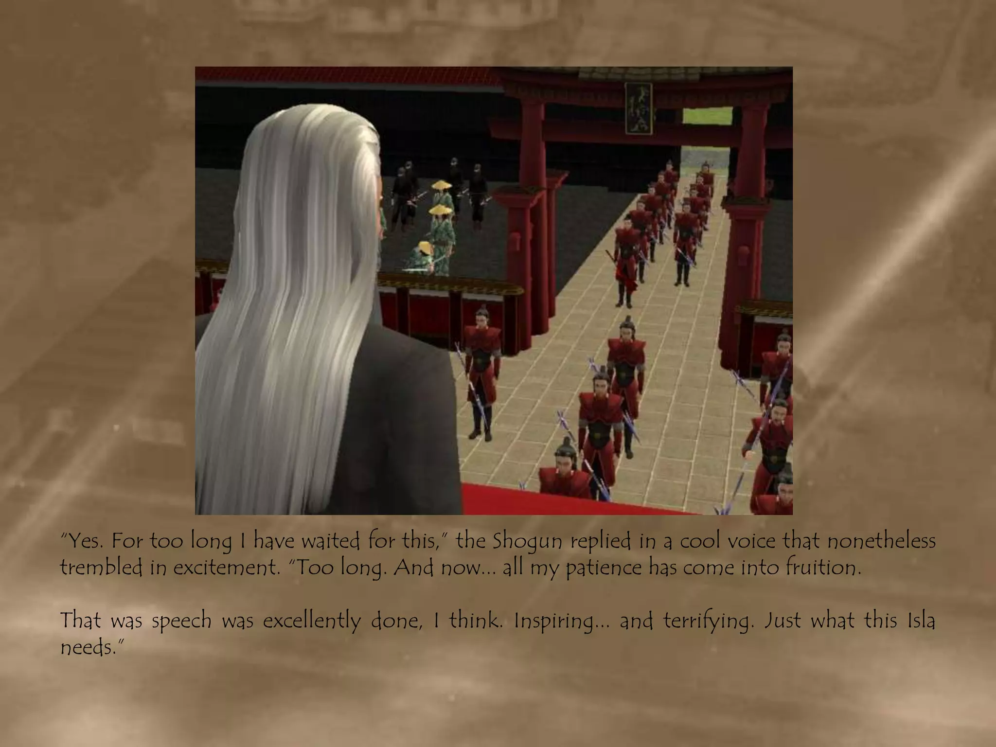 “Yes. For too long I have waited for this,” the Shogun replied in a cool voice that nonetheless trembled in excitement. “Too long. And now... all my patience has come into fruition.That was speech was excellently done, I think. Inspiring... and terrifying. Just what this Isla needs.”