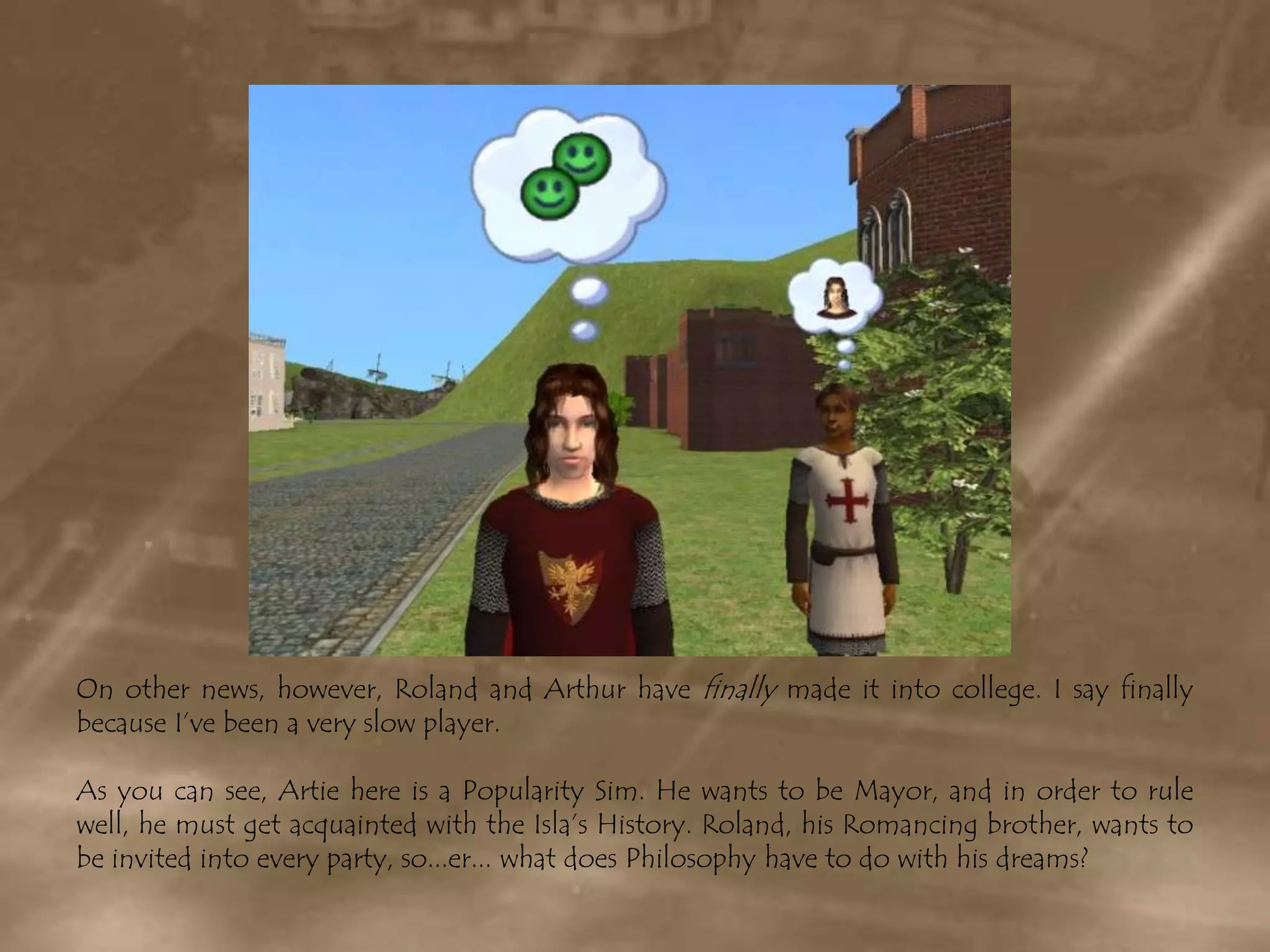 On other news, however, Roland and Arthur have finally made it into college. I say finally because I’ve been a very slow player. As you can see, Artie here is a Popularity Sim. He wants to be Mayor, and in order to rule well, he must get acquainted with the Isla’s History. Roland, his Romancing brother, wants to be invited into every party, so...er... what does Philosophy have to do with his dreams?