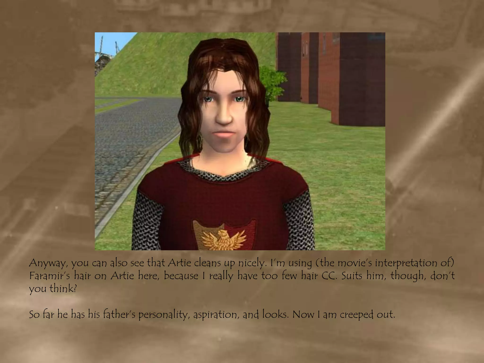 Anyway, you can also see that Artie cleans up nicely. I’m using (the movie’s interpretation of) Faramir’s hair on Artie here, because I really have too few hair CC. Suits him, though, don’t you think?So far he has his father’s personality, aspiration, and looks. Now I am creeped out.