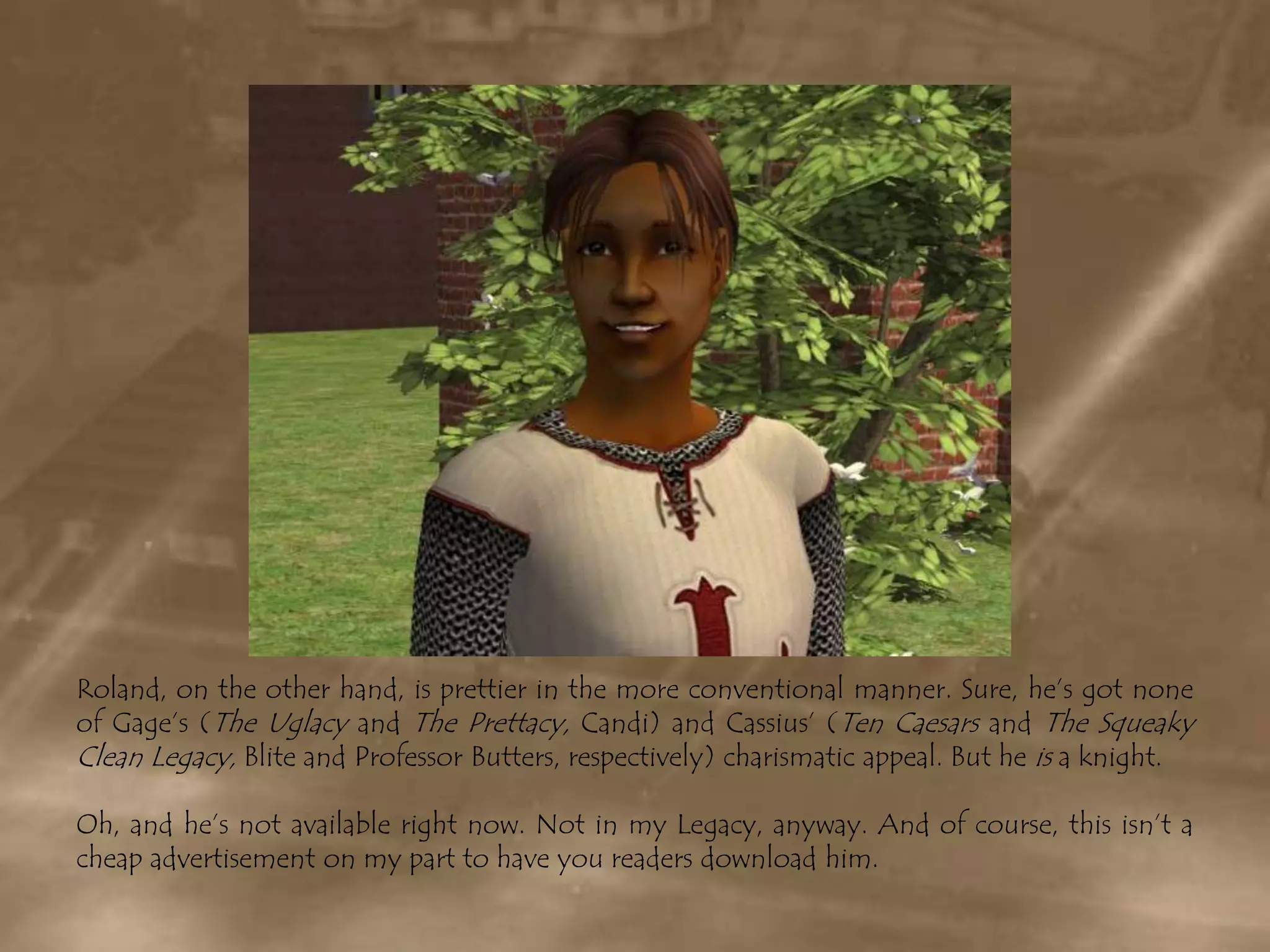 Roland, on the other hand, is prettier in the more conventional manner. Sure, he’s got none of Gage’s (The Uglacyand The Prettacy, Candi) and Cassius’ (Ten Caesars and The Squeaky Clean Legacy, Blite and Professor Butters, respectively) charismatic appeal. But he is a knight.Oh, and he’s not available right now. Not in my Legacy, anyway. And of course, this isn’t a cheap advertisement on my part to have you readers download him.