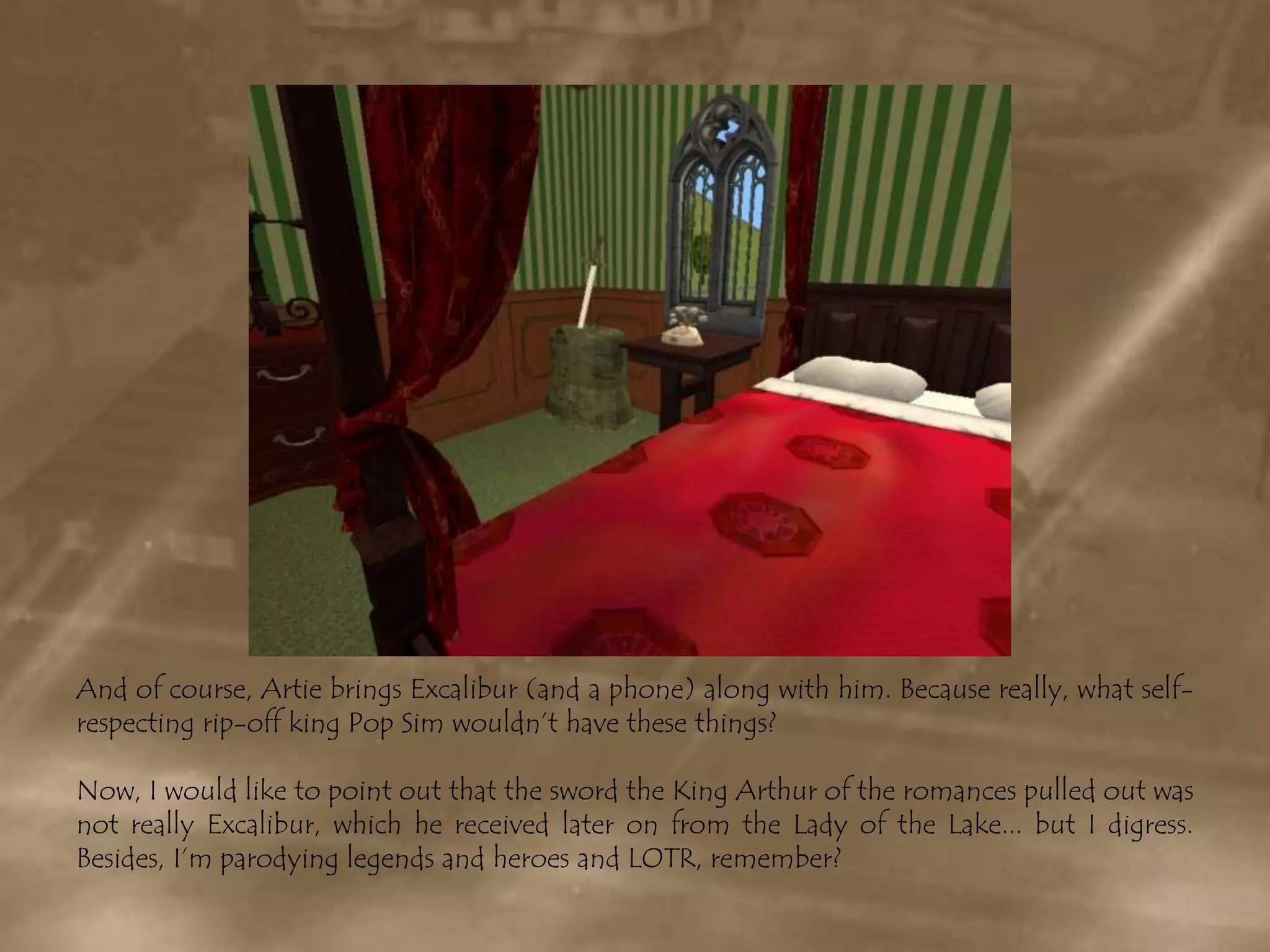 And of course, Artie brings Excalibur (and a phone) along with him. Because really, what self-respecting rip-off king Pop Sim wouldn’t have these things?Now, I would like to point out that the sword the King Arthur of the romances pulled out was not really Excalibur, which he received later on from the Lady of the Lake... but I digress. Besides, I’m parodying legends and heroes and LOTR, remember?