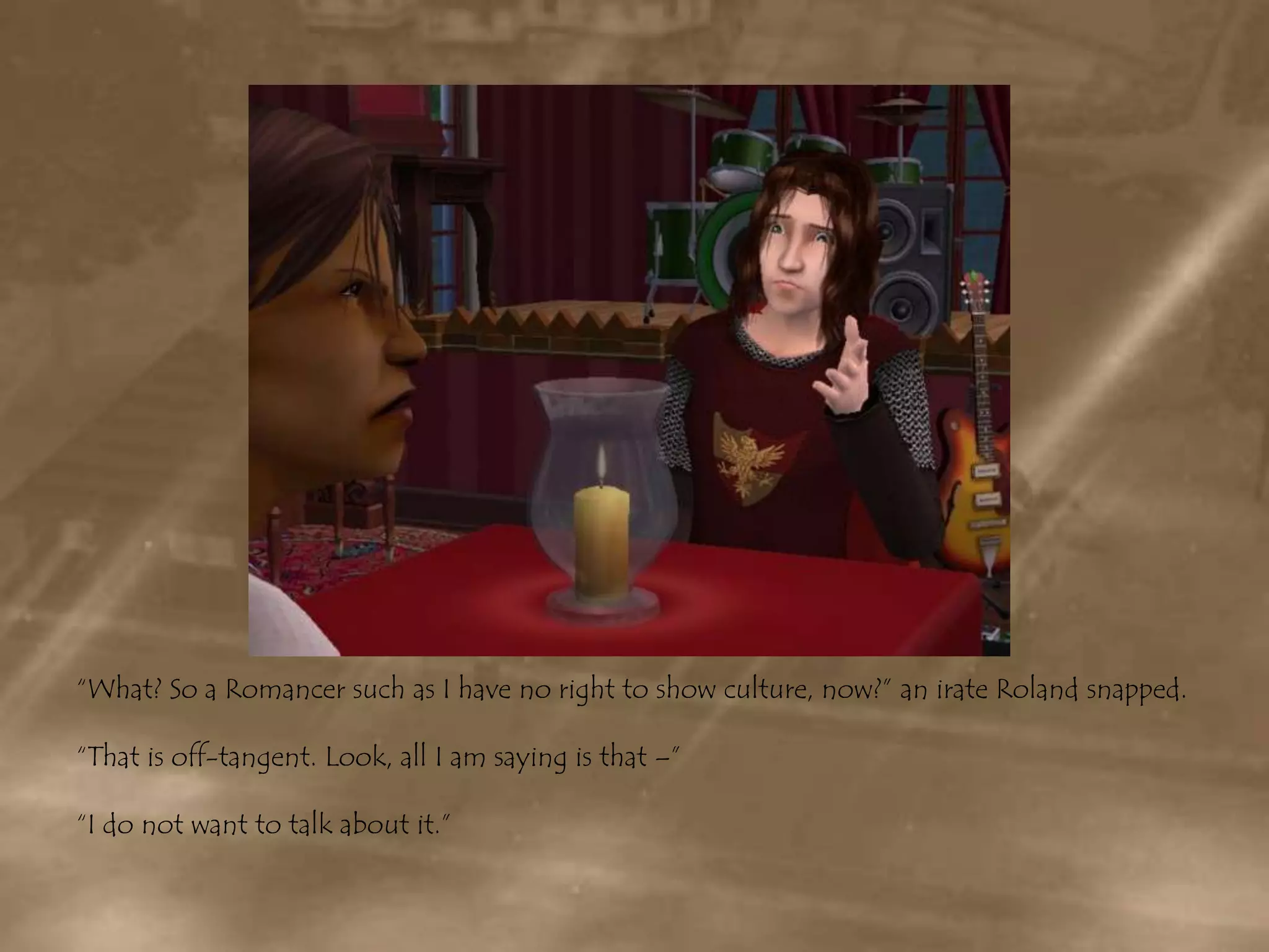“What? So a Romancer such as I have no right to show culture, now?” an irate Roland snapped.“That is off-tangent. Look, all I am saying is that –”“I do not want to talk about it.”
