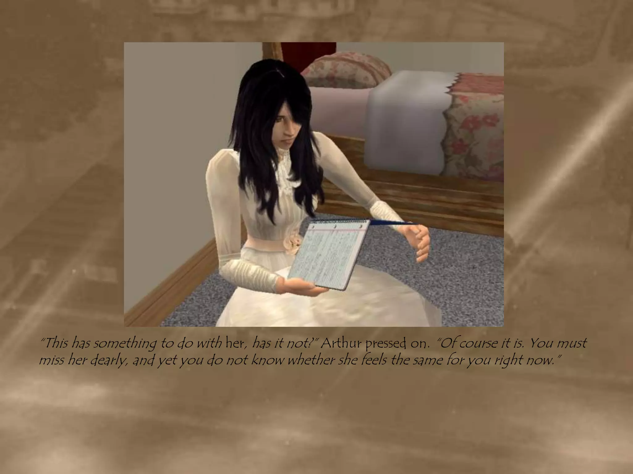 “This has something to do with her, has it not?” Arthur pressed on. “Of course it is. You must miss her dearly, and yet you do not know whether she feels the same for you right now.”