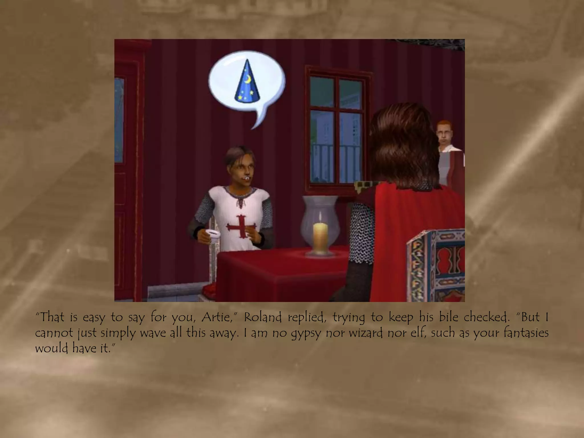 “That is easy to say for you, Artie,” Roland replied, trying to keep his bile checked. “But I cannot just simply wave all this away. I am no gypsy nor wizard nor elf, such as your fantasies would have it.”