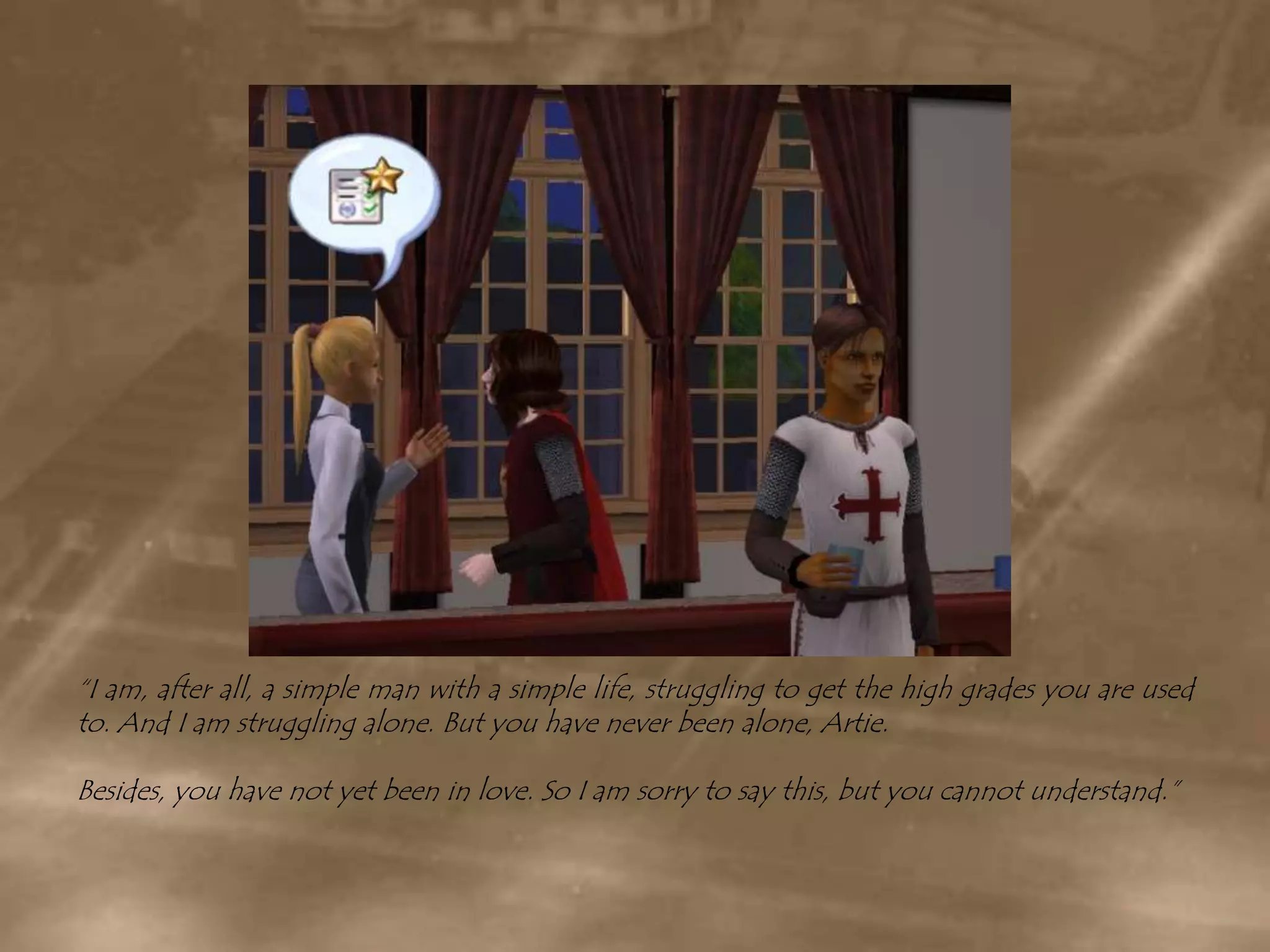 “I am, after all, a simple man with a simple life, struggling to get the high grades you are used to. And I am struggling alone. But you have never been alone, Artie.Besides, you have not yet been in love. So I am sorry to say this, but you cannot understand.”