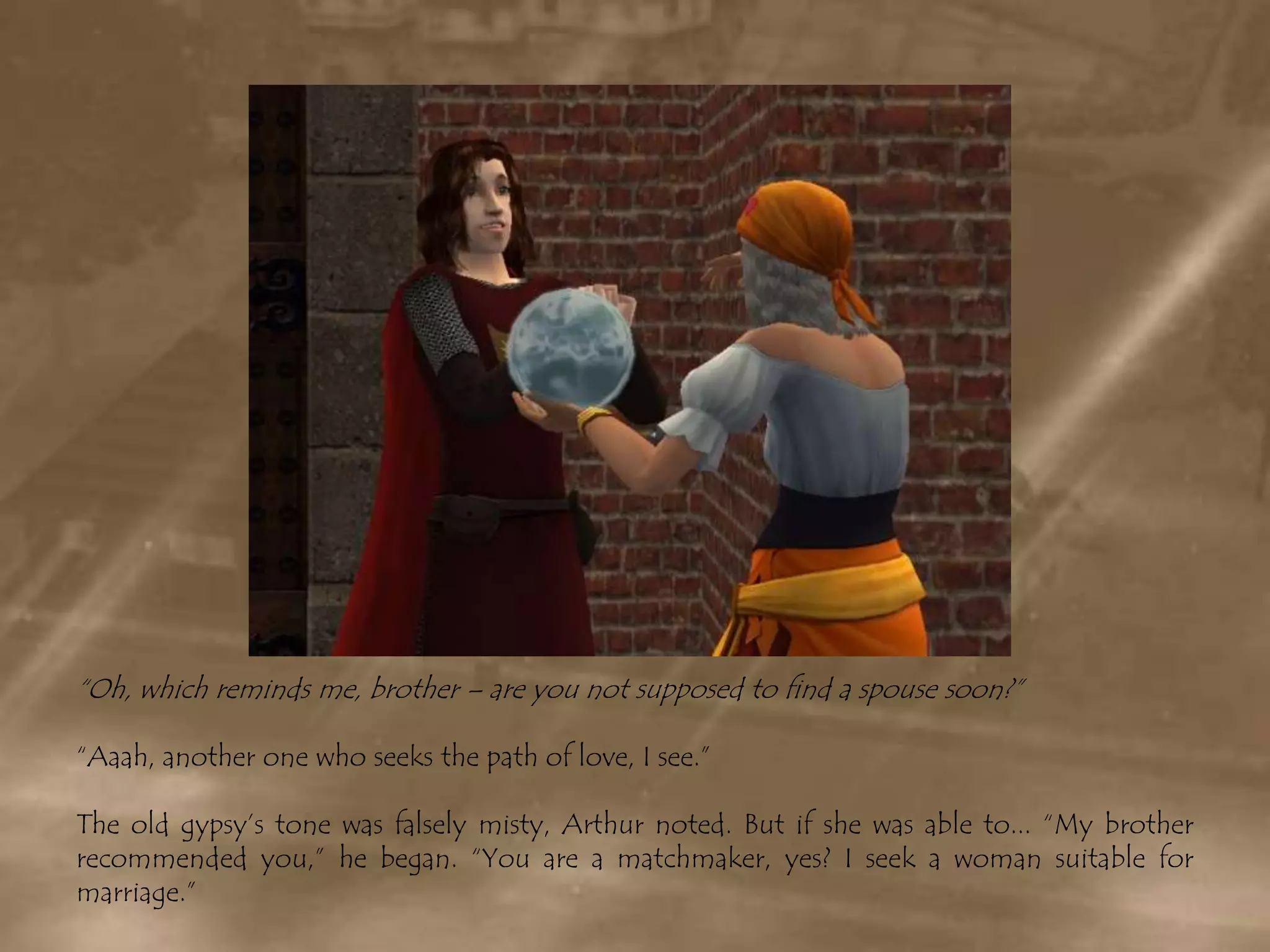 “Oh, which reminds me, brother – are you not supposed to find a spouse soon?”“Aaah, another one who seeks the path of love, I see.” The old gypsy’s tone was falsely misty, Arthur noted. But if she was able to... “My brother recommended you,” he began. “You are a matchmaker, yes? I seek a woman suitable for marriage.”