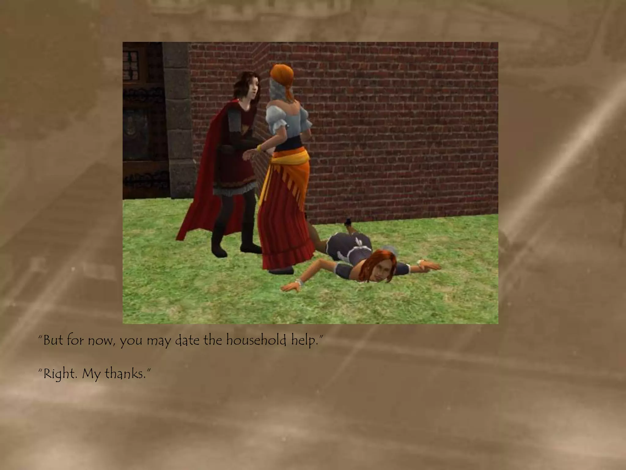 “But for now, you may date the household help.”“Right. My thanks.”