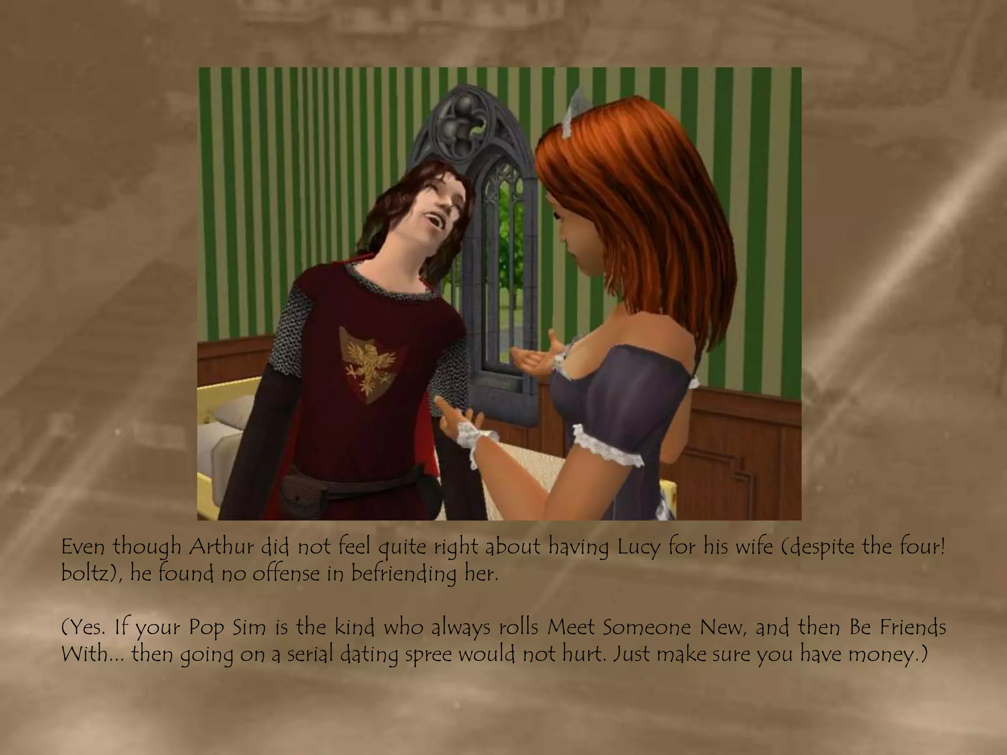 Even though Arthur did not feel quite right about having Lucy for his wife (despite the four! boltz), he found no offense in befriending her.(Yes. If your Pop Sim is the kind who always rolls Meet Someone New, and then Be Friends With... then going on a serial dating spree would not hurt. Just make sure you have money.)