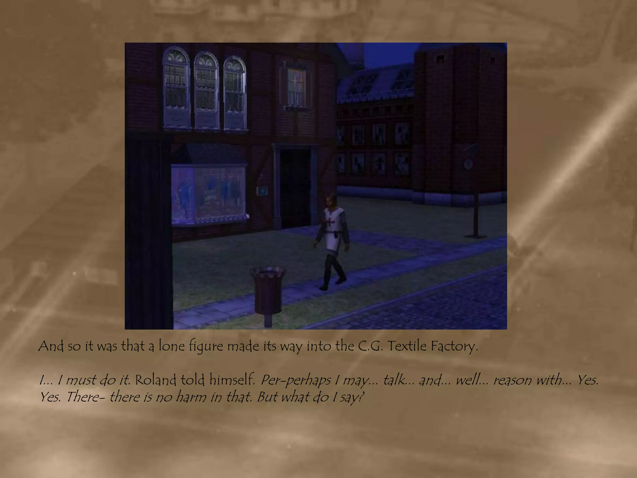 And so it was that a lone figure made its way into the C.G. Textile Factory.I... I must do it. Roland told himself. Per-perhaps I may... talk... and... well... reason with... Yes. Yes. There- there is no harm in that. But what do I say?