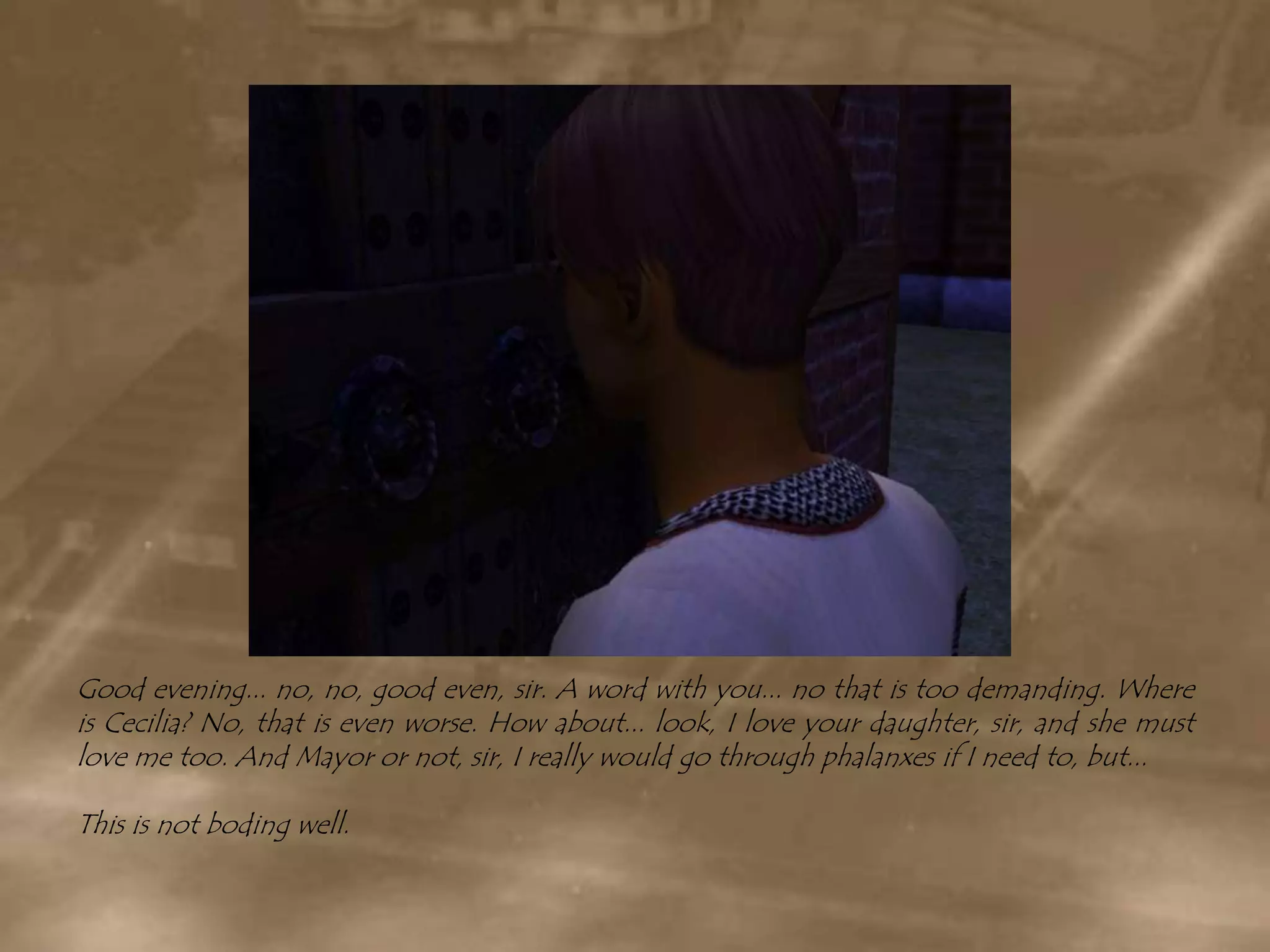 Good evening... no, no, good even, sir. A word with you... no that is too demanding. Where is Cecilia? No, that is even worse. How about... look, I love your daughter, sir, and she must love me too. And Mayor or not, sir, I really would go through phalanxes if I need to, but...This is not boding well.