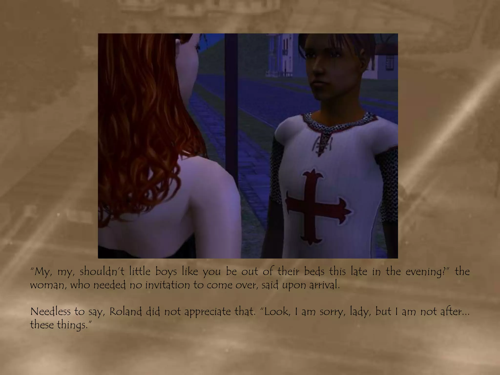 “My, my, shouldn’t little boys like you be out of their beds this late in the evening?” the woman, who needed no invitation to come over, said upon arrival.Needless to say, Roland did not appreciate that. “Look, I am sorry, lady, but I am not after... these things.”