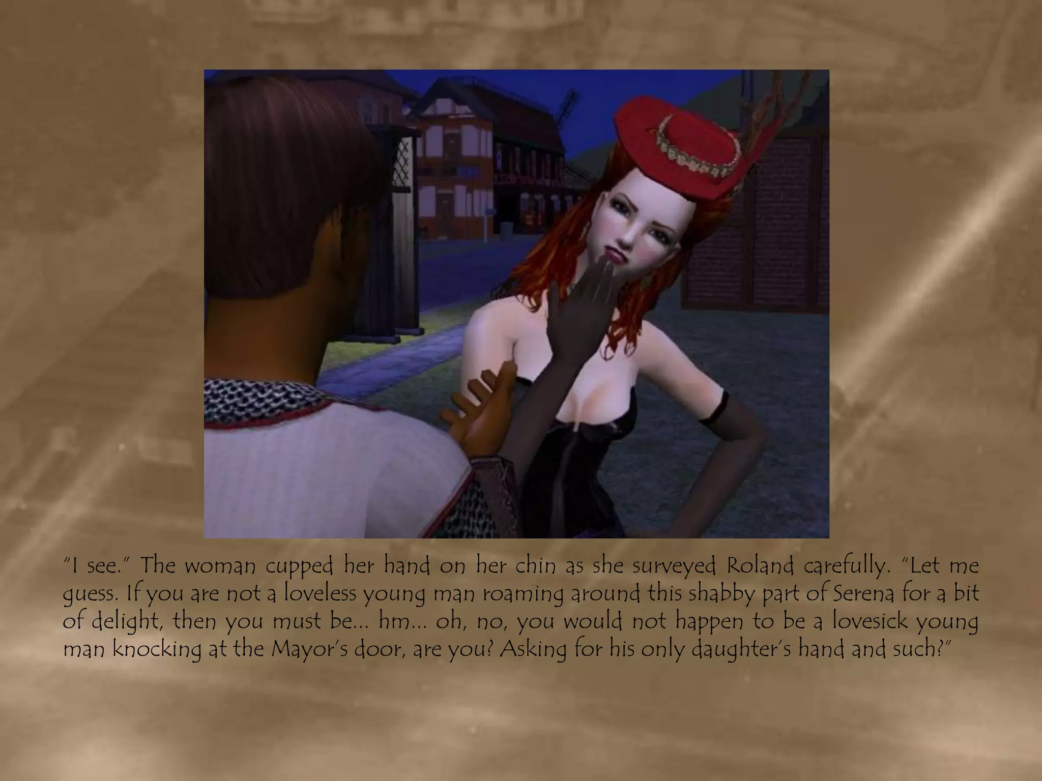 “I see.” The woman cupped her hand on her chin as she surveyed Roland carefully. “Let me guess. If you are not a loveless young man roaming around this shabby part of Serena for a bit of delight, then you must be... hm... oh, no, you would not happen to be a lovesick young man knocking at the Mayor’s door, are you? Asking for his only daughter’s hand and such?”