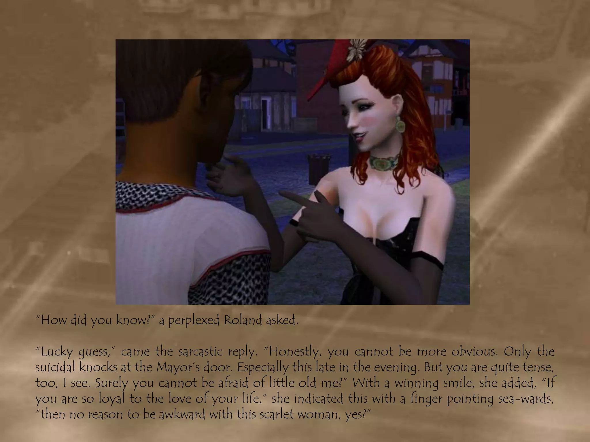 “How did you know?” a perplexed Roland asked.“Lucky guess,” came the sarcastic reply. “Honestly, you cannot be more obvious. Only the suicidal knocks at the Mayor’s door. Especially this late in the evening. But you are quite tense, too, I see. Surely you cannot be afraid of little old me?” With a winning smile, she added, “If you are so loyal to the love of your life,” she indicated this with a finger pointing sea-wards, “then no reason to be awkward with this scarlet woman, yes?”