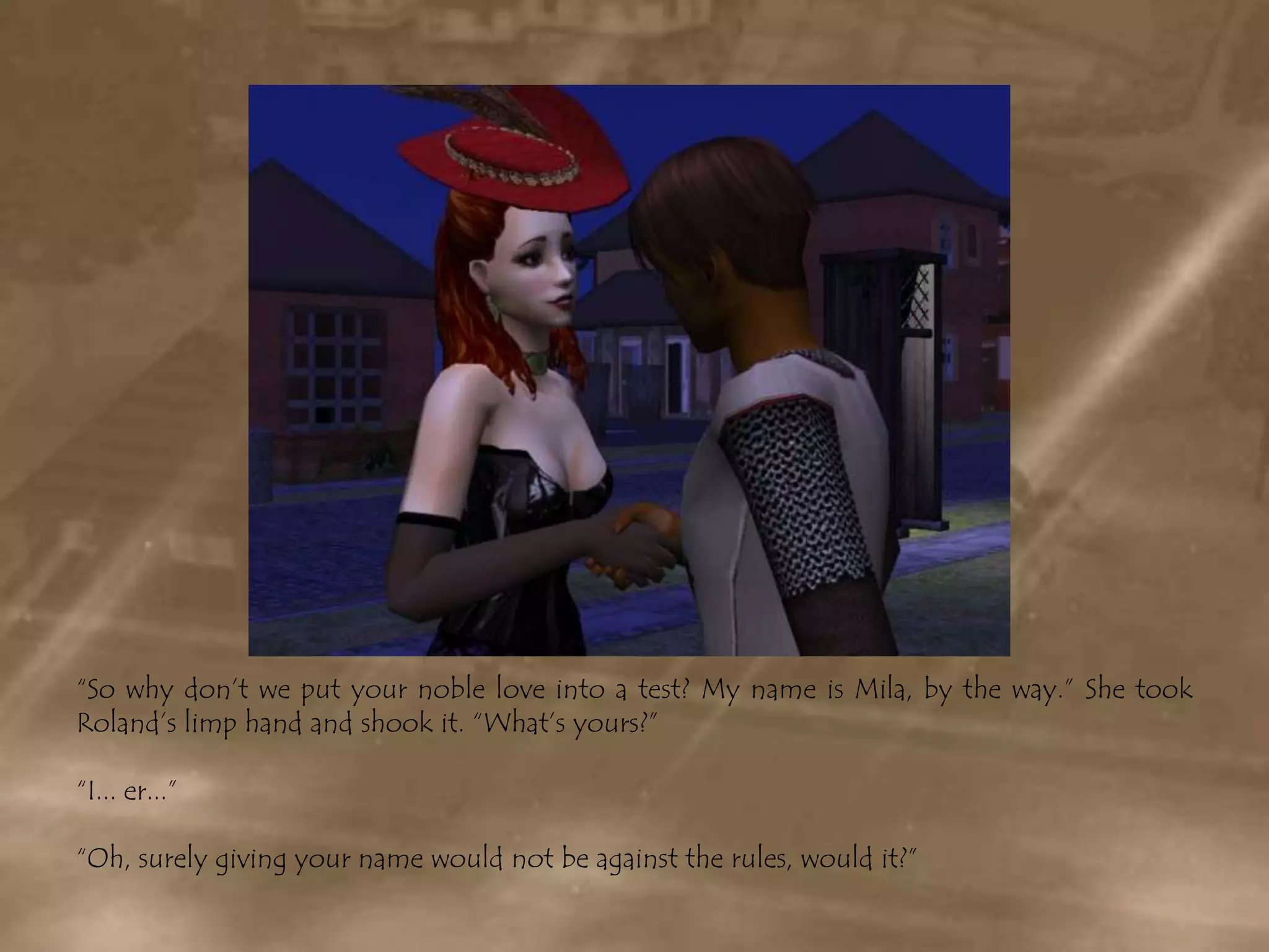 “So why don’t we put your noble love into a test? My name is Mila, by the way.” She took Roland’s limp hand and shook it. “What’s yours?”“I... er...”“Oh, surely giving your name would not be against the rules, would it?”