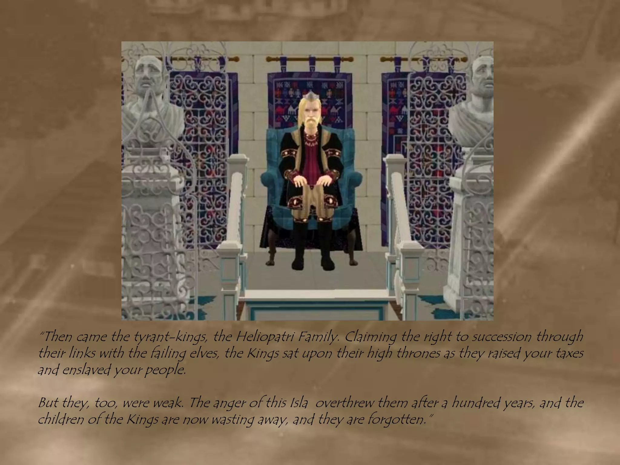 “Then came the tyrant-kings, the Heliopatri Family. Claiming the right to succession through their links with the failing elves, the Kings sat upon their high thrones as they raised your taxes and enslaved your people.But they, too, were weak. The anger of this Isla  overthrew them after a hundred years, and the children of the Kings are now wasting away, and they are forgotten.”