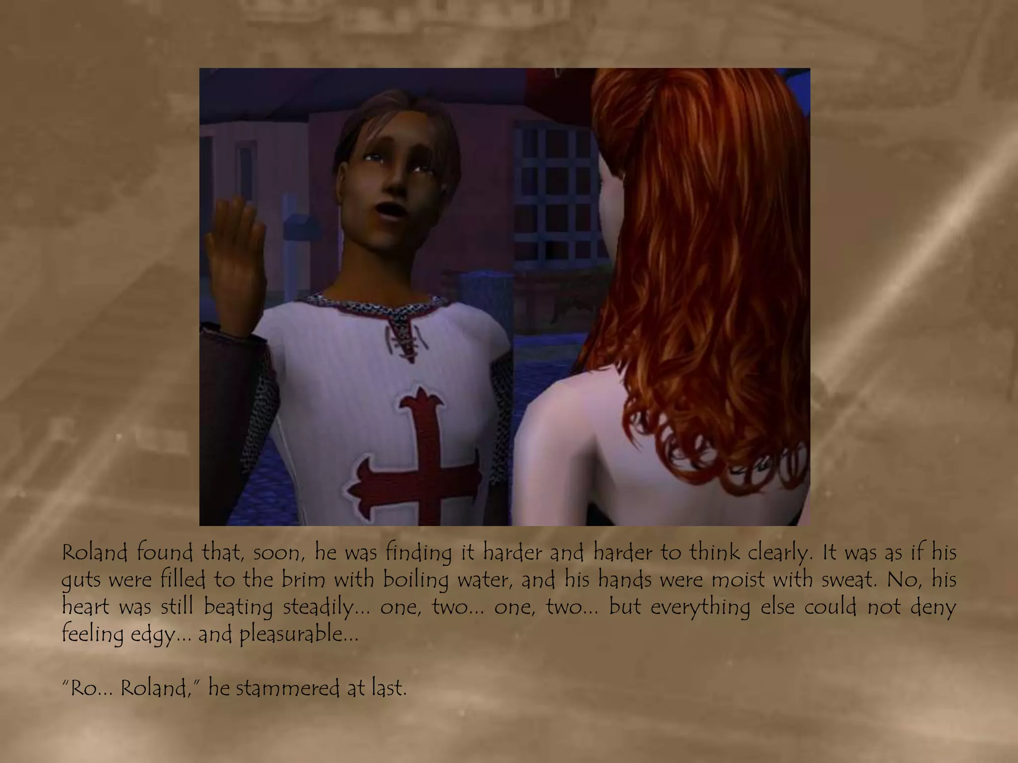 Roland found that, soon, he was finding it harder and harder to think clearly. It was as if his guts were filled to the brim with boiling water, and his hands were moist with sweat. No, his heart was still beating steadily... one, two... one, two... but everything else could not deny feeling edgy... and pleasurable...“Ro... Roland,” he stammered at last.
