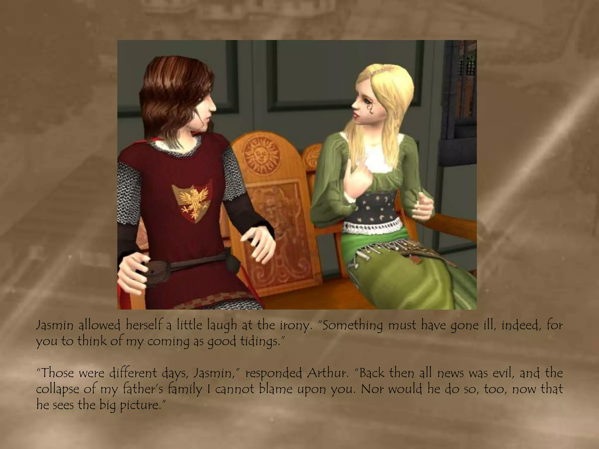Jasmin allowed herself a little laugh at the irony. “Something must have gone ill, indeed, for you to think of my coming as good tidings.”“Those were different days, Jasmin,” responded Arthur. “Back then all news was evil, and the collapse of my father’s family I cannot blame upon you. Nor would he do so, too, now that he sees the big picture.”