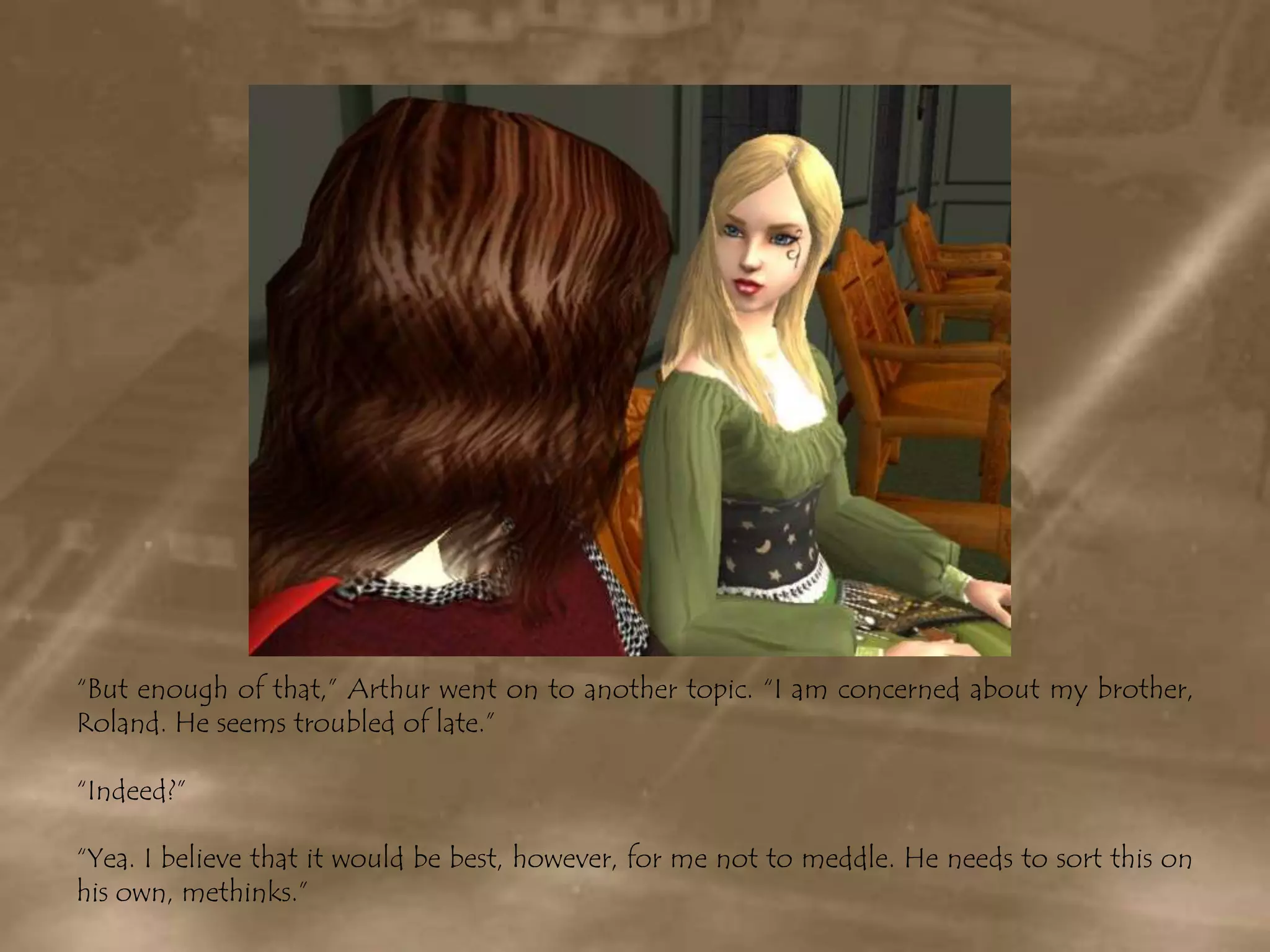 “But enough of that,” Arthur went on to another topic. “I am concerned about my brother, Roland. He seems troubled of late.”“Indeed?”“Yea. I believe that it would be best, however, for me not to meddle. He needs to sort this on his own, methinks.”