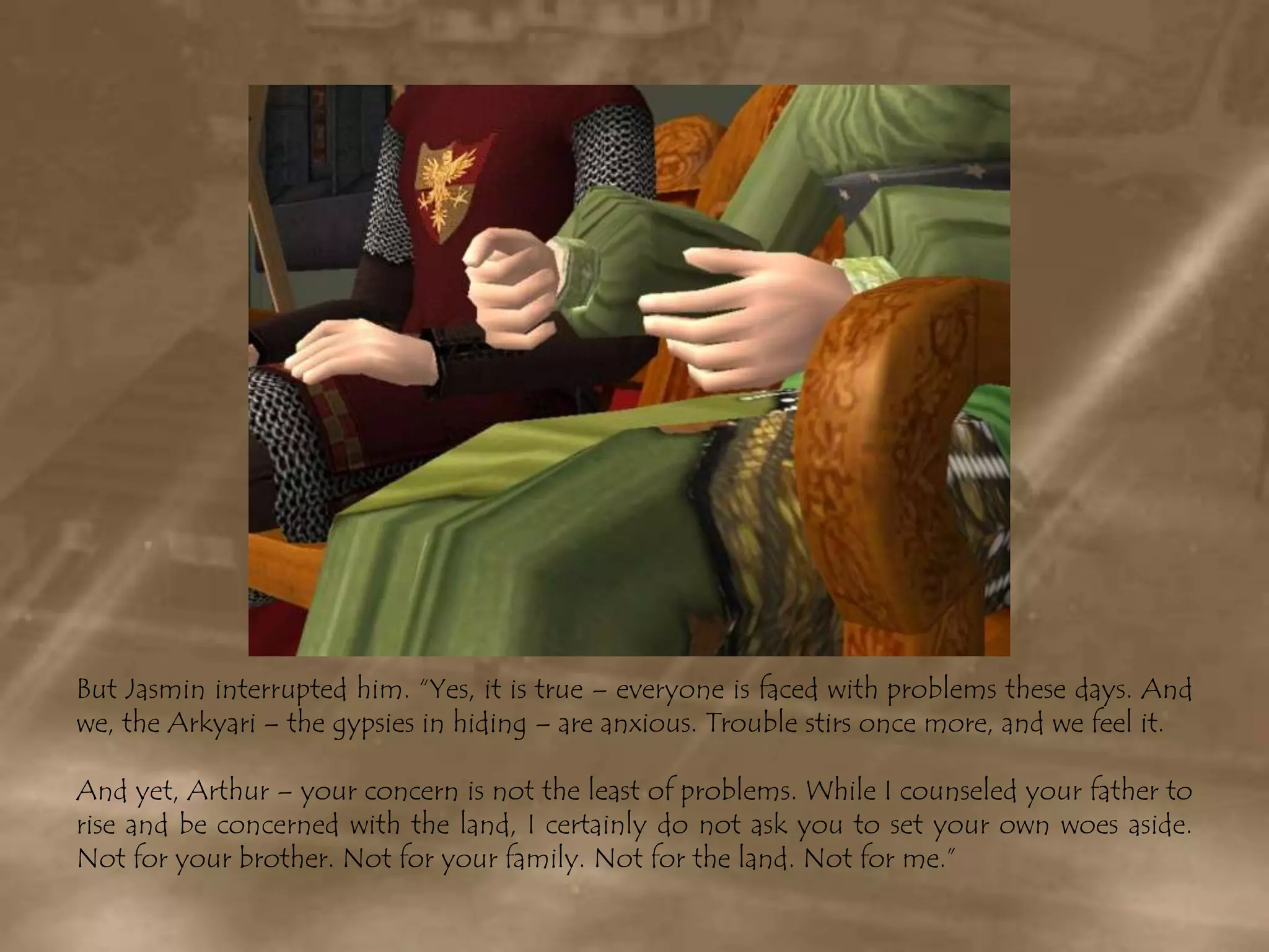 But Jasmin interrupted him. “Yes, it is true – everyone is faced with problems these days. And we, the Arkyari – the gypsies in hiding – are anxious. Trouble stirs once more, and we feel it.And yet, Arthur – your concern is not the least of problems. While I counseled your father to rise and be concerned with the land, I certainly do not ask you to set your own woes aside. Not for your brother. Not for your family. Not for the land. Not for me.”