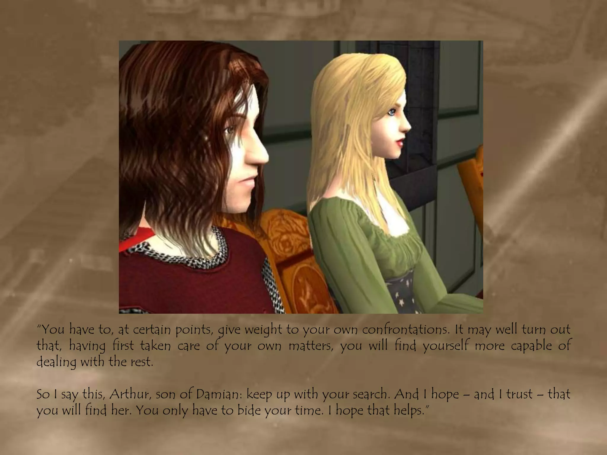 “You have to, at certain points, give weight to your own confrontations. It may well turn out that, having first taken care of your own matters, you will find yourself more capable of dealing with the rest.So I say this, Arthur, son of Damian: keep up with your search. And I hope – and I trust – that you will find her. You only have to bide your time. I hope that helps.”