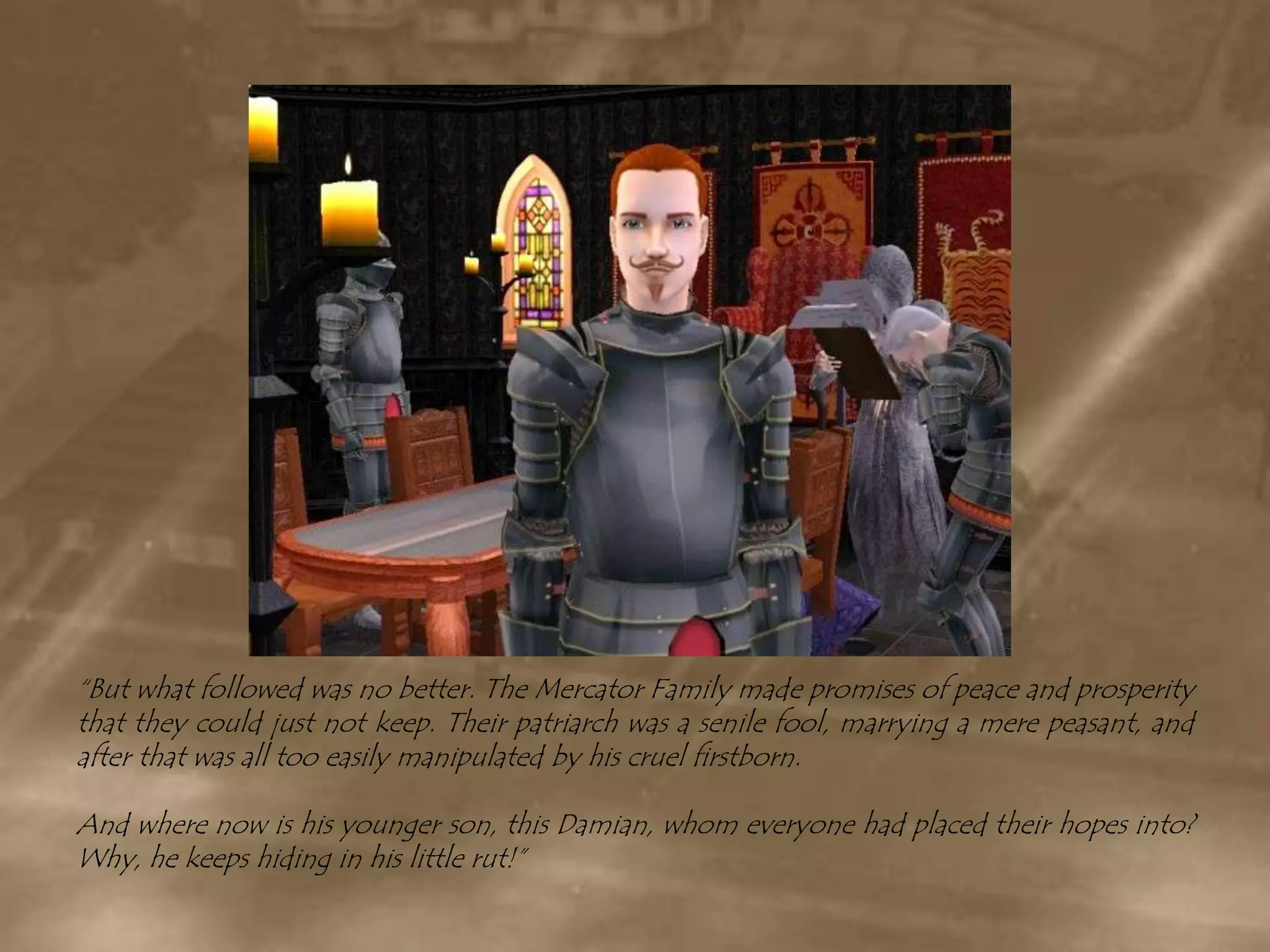 “But what followed was no better. The Mercator Family made promises of peace and prosperity that they could just not keep. Their patriarch was a senile fool, marrying a mere peasant, and after that was all too easily manipulated by his cruel firstborn.And where now is his younger son, this Damian, whom everyone had placed their hopes into? Why, he keeps hiding in his little rut!”