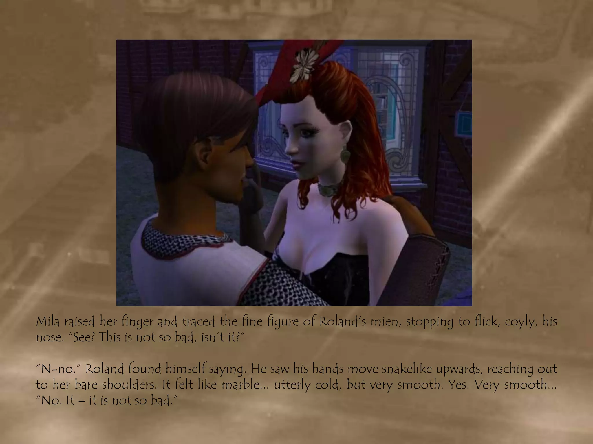 Mila raised her finger and traced the fine figure of Roland’s mien, stopping to flick, coyly, his nose. “See? This is not so bad, isn’t it?”“N-no,” Roland found himself saying. He saw his hands move snakelike upwards, reaching out to her bare shoulders. It felt like marble... utterly cold, but very smooth. Yes. Very smooth... “No. It – it is not so bad.”