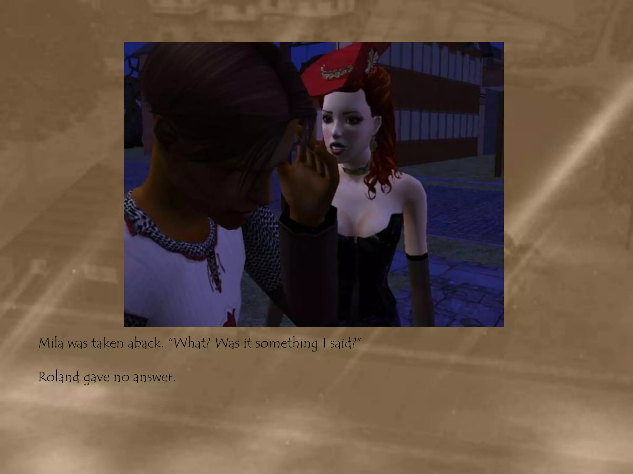 Mila was taken aback. “What? Was it something I said?”Roland gave no answer.