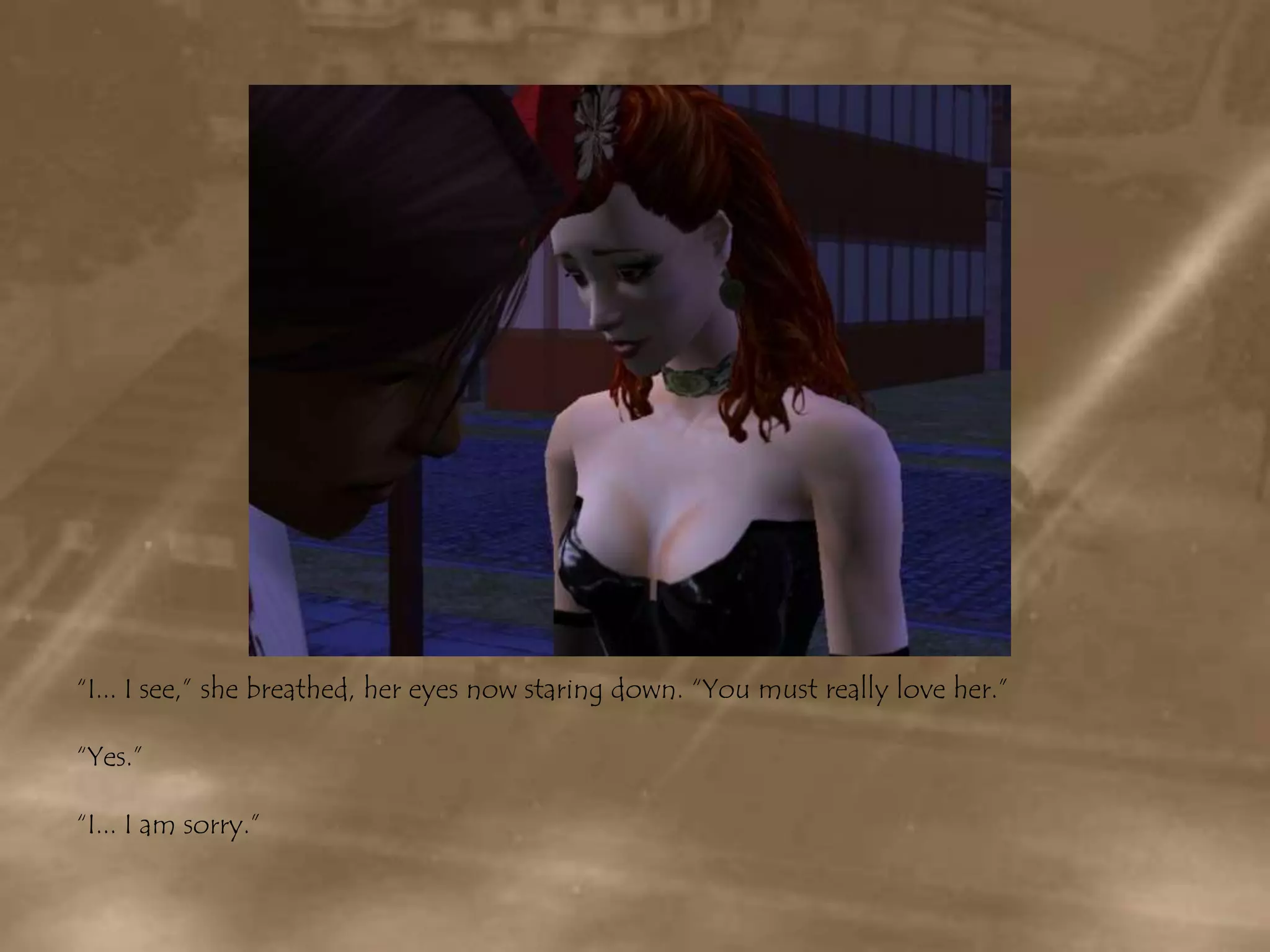 “I... I see,” she breathed, her eyes now staring down. “You must really love her.”“Yes.”“I... I am sorry.”