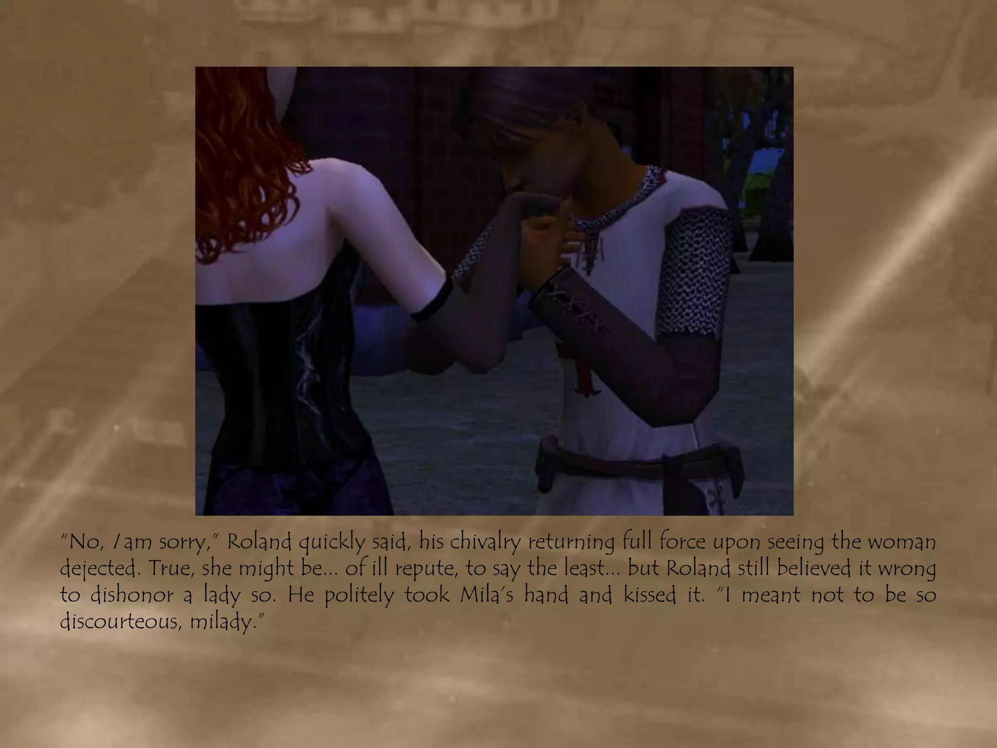 “No, I am sorry,” Roland quickly said, his chivalry returning full force upon seeing the woman dejected. True, she might be... of ill repute, to say the least... but Roland still believed it wrong to dishonor a lady so. He politely took Mila’s hand and kissed it. “I meant not to be so discourteous, milady.”