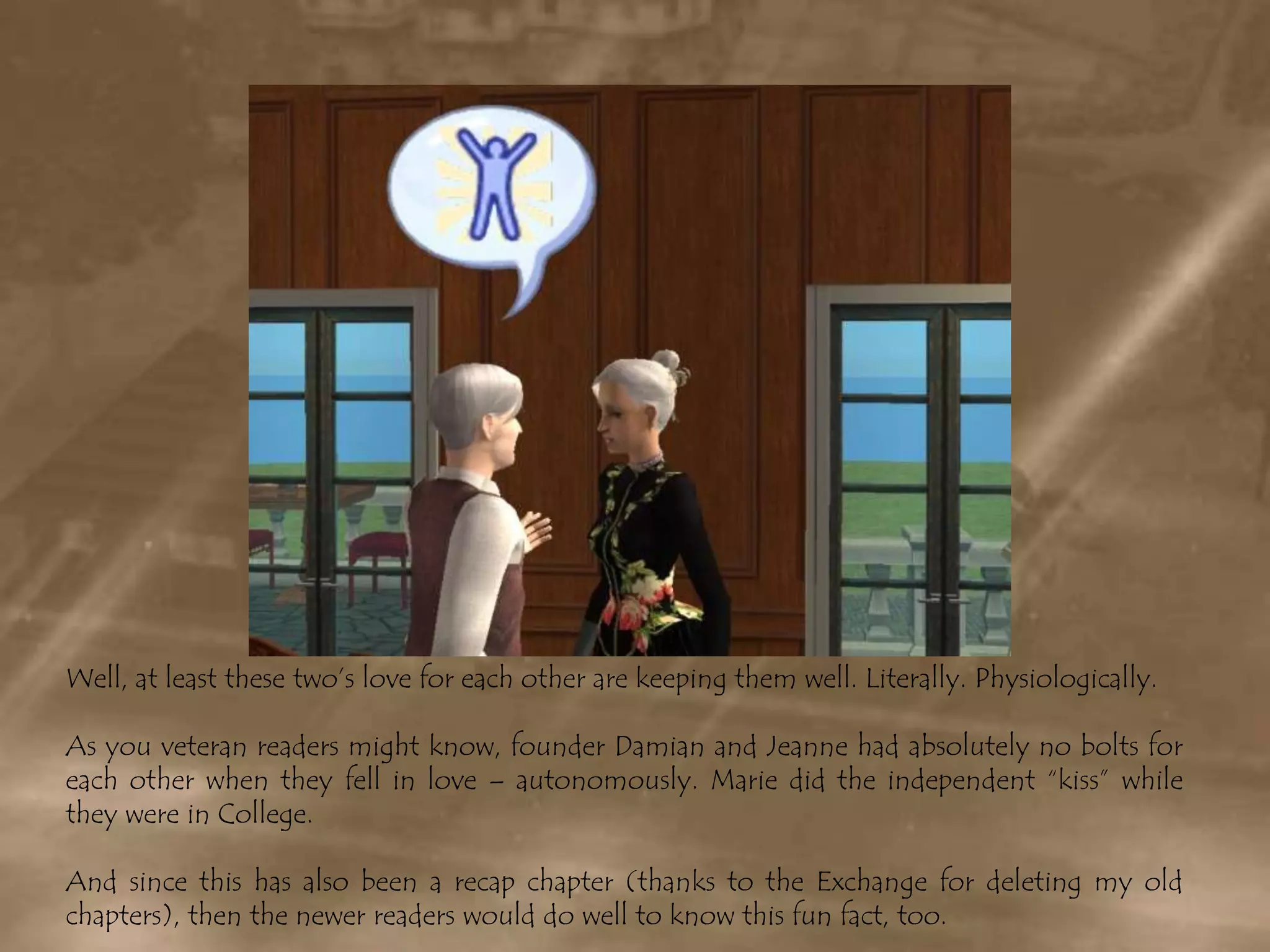 Well, at least these two’s love for each other are keeping them well. Literally. Physiologically.As you veteran readers might know, founder Damian and Jeanne had absolutely no bolts for each other when they fell in love – autonomously. Marie did the independent “kiss” while they were in College. And since this has also been a recap chapter (thanks to the Exchange for deleting my old chapters), then the newer readers would do well to know this fun fact, too.