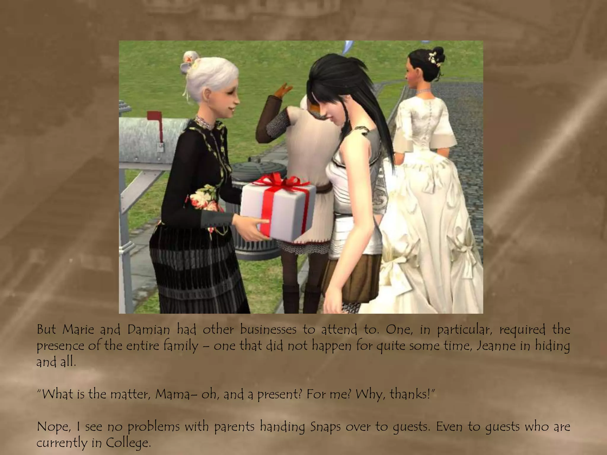 But Marie and Damian had other businesses to attend to. One, in particular, required the presence of the entire family – one that did not happen for quite some time, Jeanne in hiding and all.“What is the matter, Mama– oh, and a present? For me? Why, thanks!”Nope, I see no problems with parents handing Snaps over to guests. Even to guests who are currently in College.