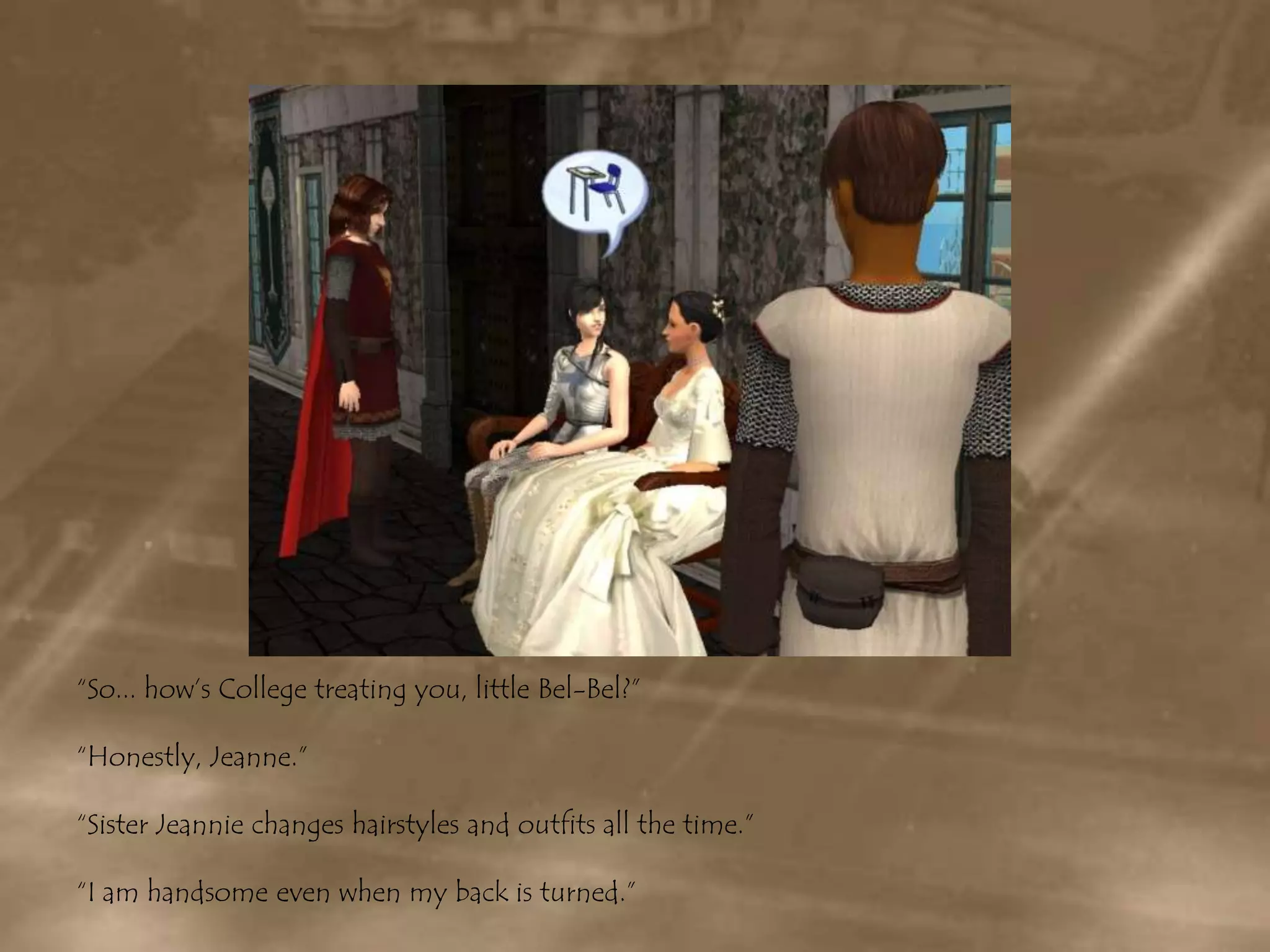 “So... how’s College treating you, little Bel-Bel?”“Honestly, Jeanne.”“Sister Jeannie changes hairstyles and outfits all the time.”“I am handsome even when my back is turned.”