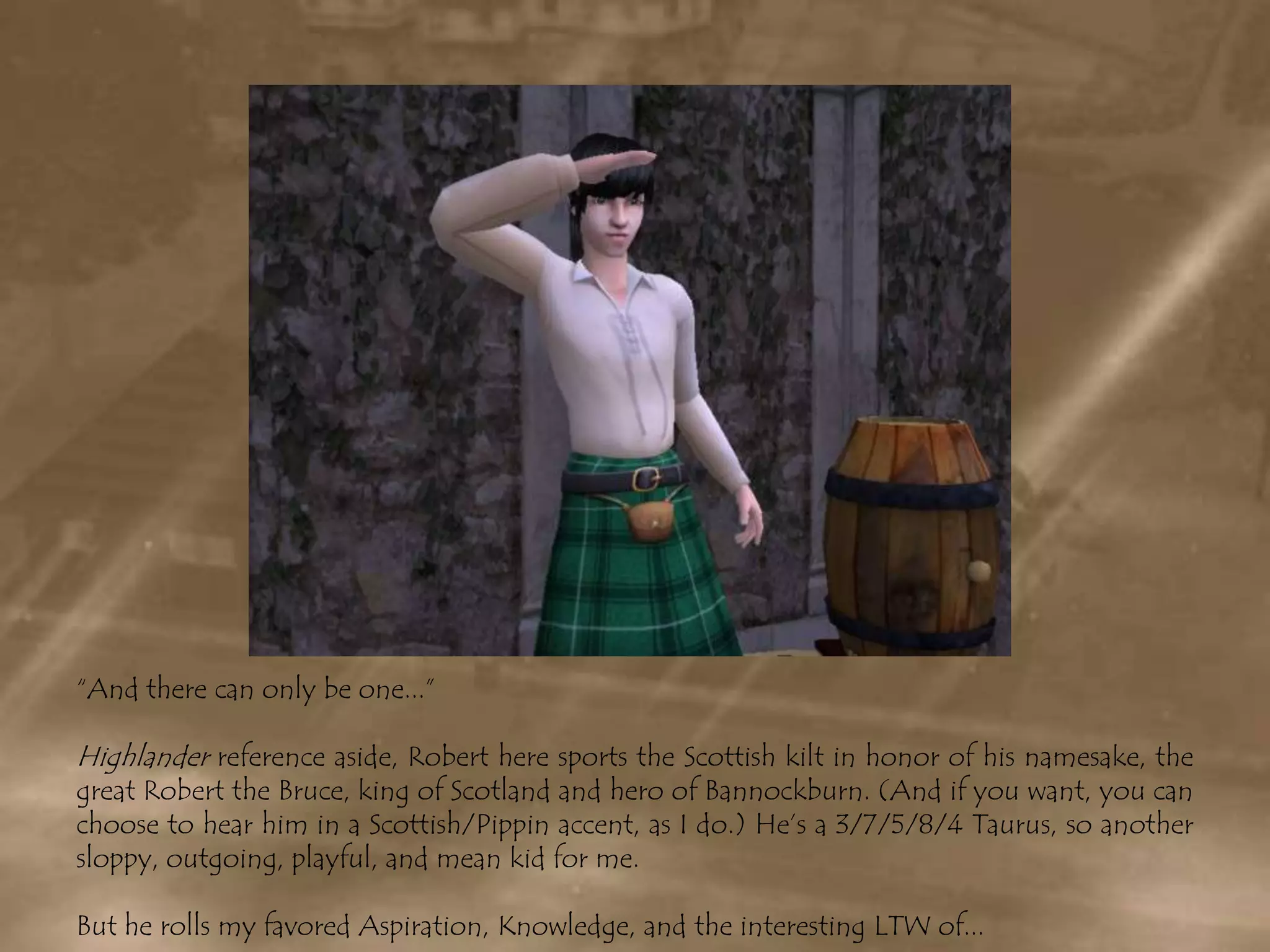 “And there can only be one...”Highlander reference aside, Robert here sports the Scottish kilt in honor of his namesake, the great Robert the Bruce, king of Scotland and hero of Bannockburn. (And if you want, you can choose to hear him in a Scottish/Pippin accent, as I do.) He’s a 3/7/5/8/4 Taurus, so another sloppy, outgoing, playful, and mean kid for me. But he rolls my favored Aspiration, Knowledge, and the interesting LTW of...