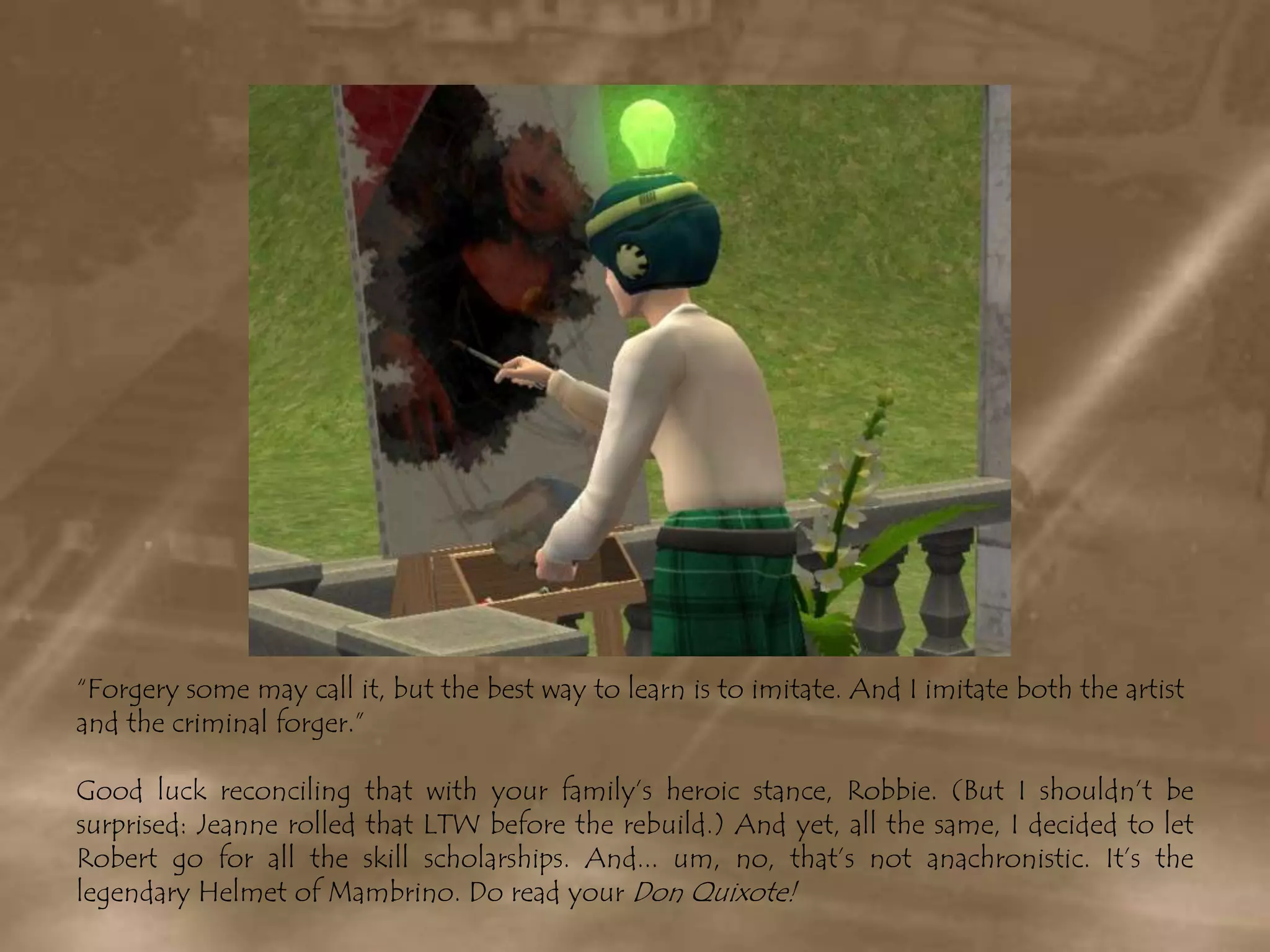 “Forgery some may call it, but the best way to learn is to imitate. And I imitate both the artist and the criminal forger.”Good luck reconciling that with your family’s heroic stance, Robbie. (But I shouldn’t be surprised: Jeanne rolled that LTW before the rebuild.) And yet, all the same, I decided to let Robert go for all the skill scholarships. And... um, no, that’s not anachronistic. It’s the legendary Helmet of Mambrino. Do read your Don Quixote!
