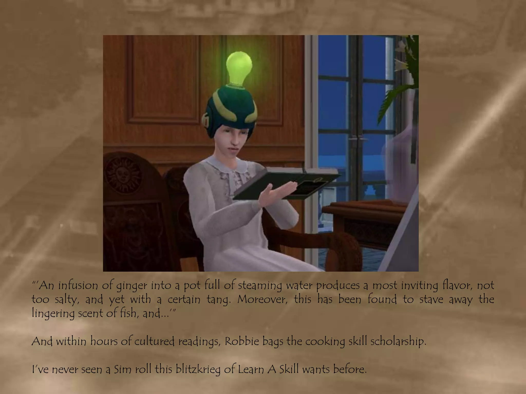 “’An infusion of ginger into a pot full of steaming water produces a most inviting flavor, not too salty, and yet with a certain tang. Moreover, this has been found to stave away the lingering scent of fish, and...’”And within hours of cultured readings, Robbie bags the cooking skill scholarship.I’ve never seen a Sim roll this blitzkrieg of Learn A Skill wants before.
