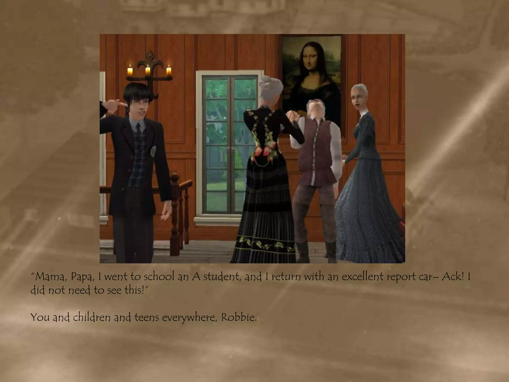 “Mama, Papa, I went to school an A student, and I return with an excellent report car– Ack! I did not need to see this!”You and children and teens everywhere, Robbie.