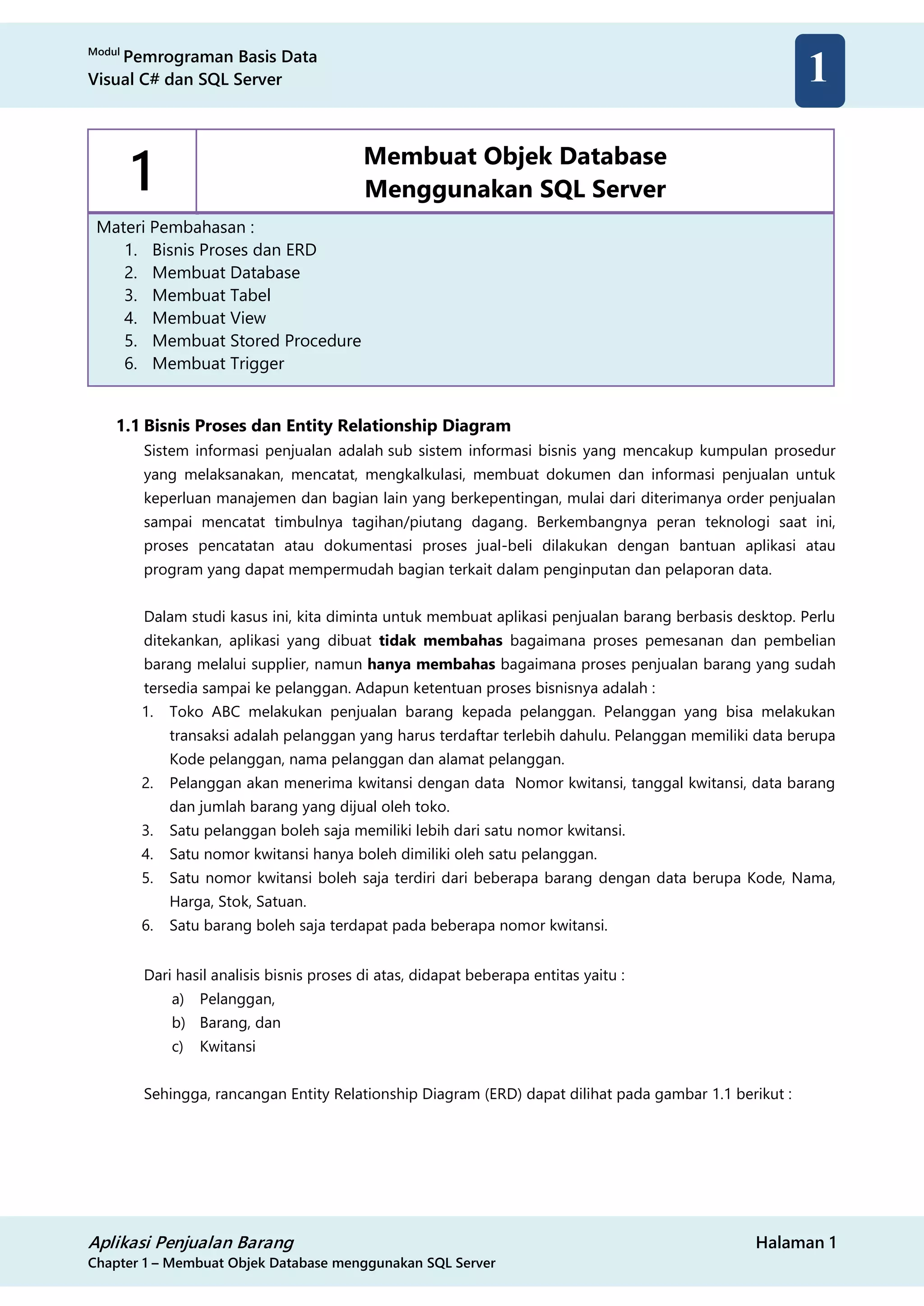 Modul
Pemrograman Basis Data
Visual C# dan SQL Server
Aplikasi Penjualan Barang Halaman 1
Chapter 1 – Membuat Objek Database menggunakan SQL Server
1
1 Membuat Objek Database
Menggunakan SQL Server
Materi Pembahasan :
1. Bisnis Proses dan ERD
2. Membuat Database
3. Membuat Tabel
4. Membuat View
5. Membuat Stored Procedure
6. Membuat Trigger
1.1 Bisnis Proses dan Entity Relationship Diagram
Sistem informasi penjualan adalah sub sistem informasi bisnis yang mencakup kumpulan prosedur
yang melaksanakan, mencatat, mengkalkulasi, membuat dokumen dan informasi penjualan untuk
keperluan manajemen dan bagian lain yang berkepentingan, mulai dari diterimanya order penjualan
sampai mencatat timbulnya tagihan/piutang dagang. Berkembangnya peran teknologi saat ini,
proses pencatatan atau dokumentasi proses jual-beli dilakukan dengan bantuan aplikasi atau
program yang dapat mempermudah bagian terkait dalam penginputan dan pelaporan data.
Dalam studi kasus ini, kita diminta untuk membuat aplikasi penjualan barang berbasis desktop. Perlu
ditekankan, aplikasi yang dibuat tidak membahas bagaimana proses pemesanan dan pembelian
barang melalui supplier, namun hanya membahas bagaimana proses penjualan barang yang sudah
tersedia sampai ke pelanggan. Adapun ketentuan proses bisnisnya adalah :
1. Toko ABC melakukan penjualan barang kepada pelanggan. Pelanggan yang bisa melakukan
transaksi adalah pelanggan yang harus terdaftar terlebih dahulu. Pelanggan memiliki data berupa
Kode pelanggan, nama pelanggan dan alamat pelanggan.
2. Pelanggan akan menerima kwitansi dengan data Nomor kwitansi, tanggal kwitansi, data barang
dan jumlah barang yang dijual oleh toko.
3. Satu pelanggan boleh saja memiliki lebih dari satu nomor kwitansi.
4. Satu nomor kwitansi hanya boleh dimiliki oleh satu pelanggan.
5. Satu nomor kwitansi boleh saja terdiri dari beberapa barang dengan data berupa Kode, Nama,
Harga, Stok, Satuan.
6. Satu barang boleh saja terdapat pada beberapa nomor kwitansi.
Dari hasil analisis bisnis proses di atas, didapat beberapa entitas yaitu :
a) Pelanggan,
b) Barang, dan
c) Kwitansi
Sehingga, rancangan Entity Relationship Diagram (ERD) dapat dilihat pada gambar 1.1 berikut :
 
