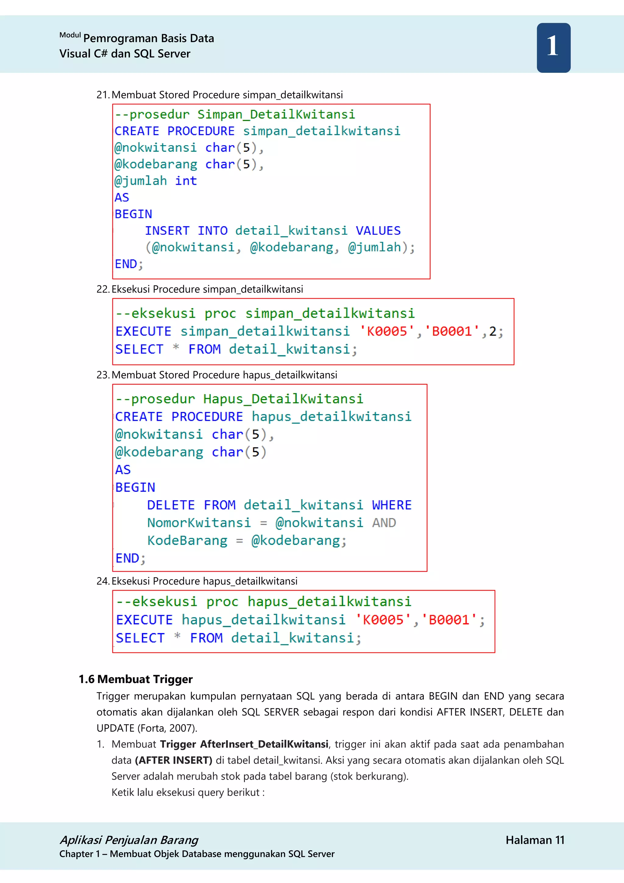 Modul
Pemrograman Basis Data
Visual C# dan SQL Server
Aplikasi Penjualan Barang Halaman 11
Chapter 1 – Membuat Objek Database menggunakan SQL Server
1
21.Membuat Stored Procedure simpan_detailkwitansi
22.Eksekusi Procedure simpan_detailkwitansi
23.Membuat Stored Procedure hapus_detailkwitansi
24.Eksekusi Procedure hapus_detailkwitansi
1.6 Membuat Trigger
Trigger merupakan kumpulan pernyataan SQL yang berada di antara BEGIN dan END yang secara
otomatis akan dijalankan oleh SQL SERVER sebagai respon dari kondisi AFTER INSERT, DELETE dan
UPDATE (Forta, 2007).
1. Membuat Trigger AfterInsert_DetailKwitansi, trigger ini akan aktif pada saat ada penambahan
data (AFTER INSERT) di tabel detail_kwitansi. Aksi yang secara otomatis akan dijalankan oleh SQL
Server adalah merubah stok pada tabel barang (stok berkurang).
Ketik lalu eksekusi query berikut :
 