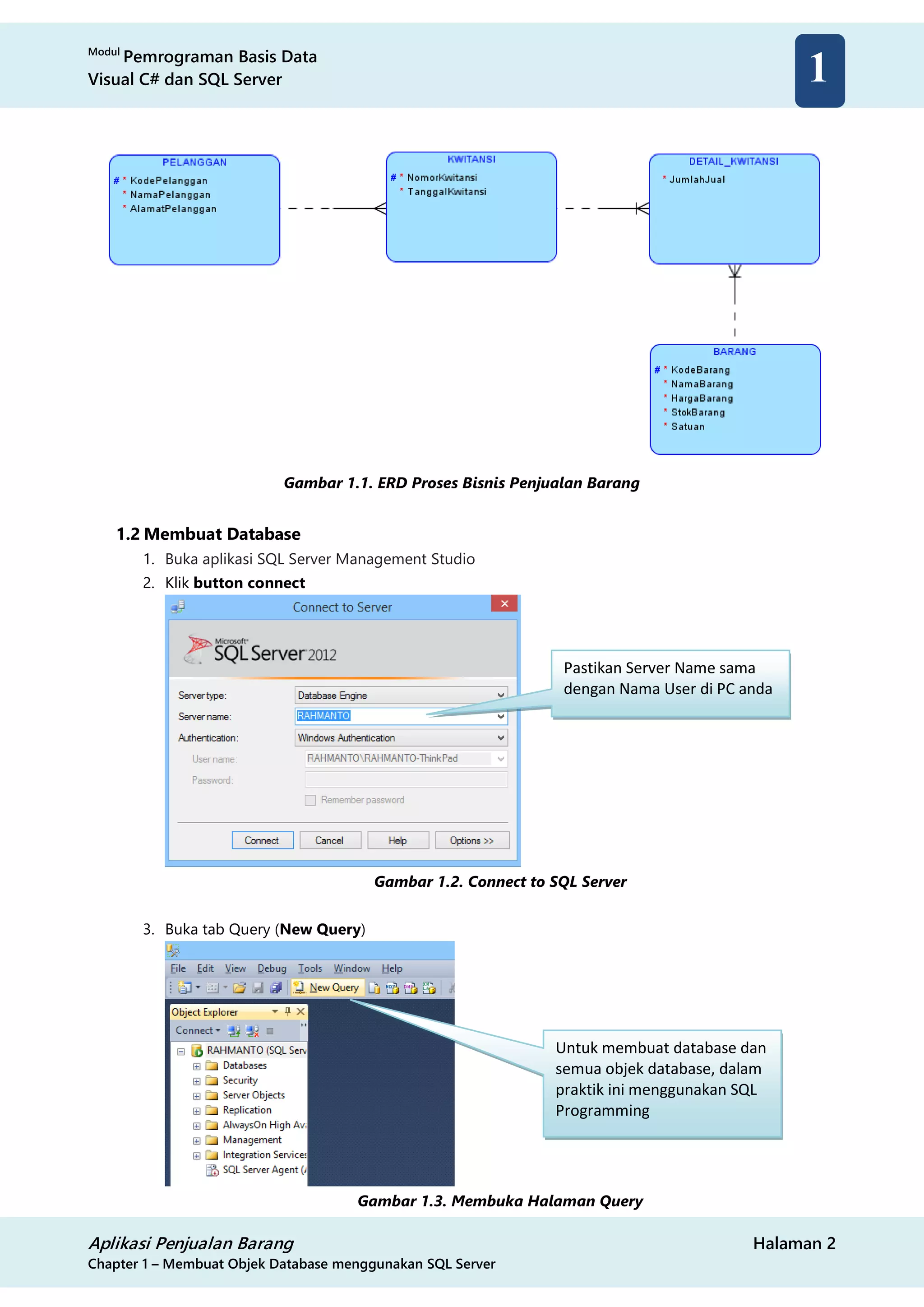Modul
Pemrograman Basis Data
Visual C# dan SQL Server
Aplikasi Penjualan Barang Halaman 2
Chapter 1 – Membuat Objek Database menggunakan SQL Server
1
Gambar 1.1. ERD Proses Bisnis Penjualan Barang
1.2 Membuat Database
1. Buka aplikasi SQL Server Management Studio
2. Klik button connect
Gambar 1.2. Connect to SQL Server
3. Buka tab Query (New Query)
Gambar 1.3. Membuka Halaman Query
Pastikan Server Name sama
dengan Nama User di PC anda
Untuk membuat database dan
semua objek database, dalam
praktik ini menggunakan SQL
Programming
 