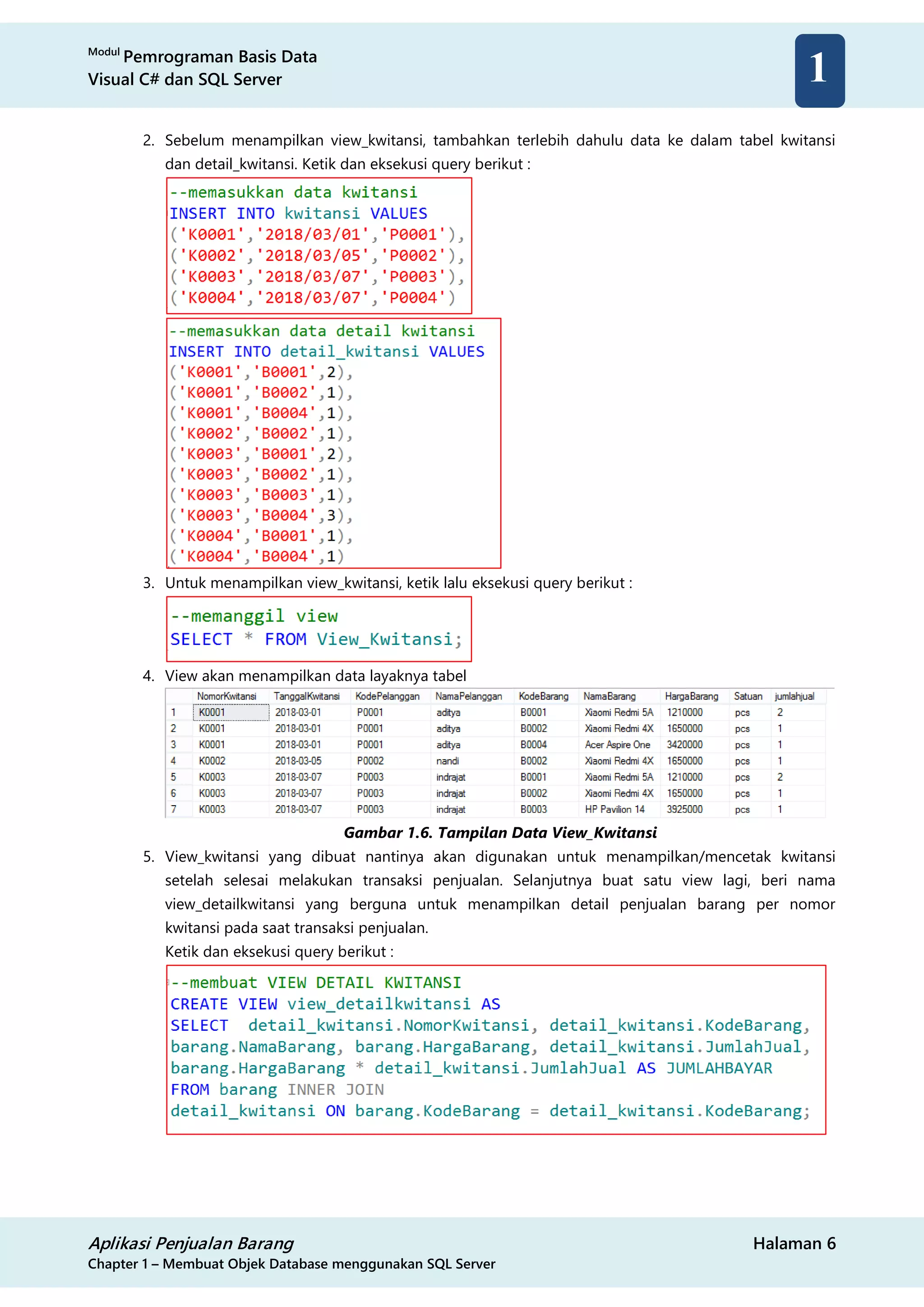 Modul
Pemrograman Basis Data
Visual C# dan SQL Server
Aplikasi Penjualan Barang Halaman 6
Chapter 1 – Membuat Objek Database menggunakan SQL Server
1
2. Sebelum menampilkan view_kwitansi, tambahkan terlebih dahulu data ke dalam tabel kwitansi
dan detail_kwitansi. Ketik dan eksekusi query berikut :
3. Untuk menampilkan view_kwitansi, ketik lalu eksekusi query berikut :
4. View akan menampilkan data layaknya tabel
Gambar 1.6. Tampilan Data View_Kwitansi
5. View_kwitansi yang dibuat nantinya akan digunakan untuk menampilkan/mencetak kwitansi
setelah selesai melakukan transaksi penjualan. Selanjutnya buat satu view lagi, beri nama
view_detailkwitansi yang berguna untuk menampilkan detail penjualan barang per nomor
kwitansi pada saat transaksi penjualan.
Ketik dan eksekusi query berikut :
 