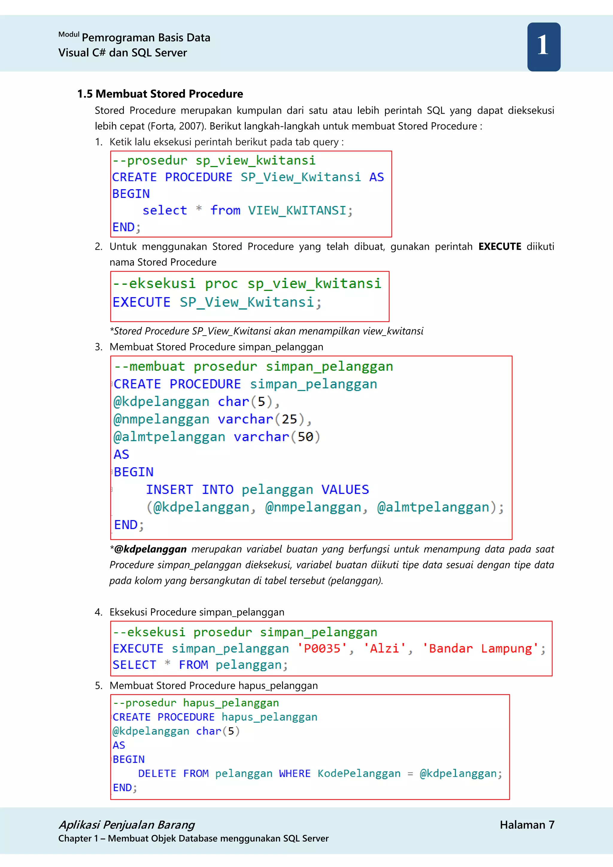 Modul
Pemrograman Basis Data
Visual C# dan SQL Server
Aplikasi Penjualan Barang Halaman 7
Chapter 1 – Membuat Objek Database menggunakan SQL Server
1
1.5 Membuat Stored Procedure
Stored Procedure merupakan kumpulan dari satu atau lebih perintah SQL yang dapat dieksekusi
lebih cepat (Forta, 2007). Berikut langkah-langkah untuk membuat Stored Procedure :
1. Ketik lalu eksekusi perintah berikut pada tab query :
2. Untuk menggunakan Stored Procedure yang telah dibuat, gunakan perintah EXECUTE diikuti
nama Stored Procedure
*Stored Procedure SP_View_Kwitansi akan menampilkan view_kwitansi
3. Membuat Stored Procedure simpan_pelanggan
*@kdpelanggan merupakan variabel buatan yang berfungsi untuk menampung data pada saat
Procedure simpan_pelanggan dieksekusi, variabel buatan diikuti tipe data sesuai dengan tipe data
pada kolom yang bersangkutan di tabel tersebut (pelanggan).
4. Eksekusi Procedure simpan_pelanggan
5. Membuat Stored Procedure hapus_pelanggan
 