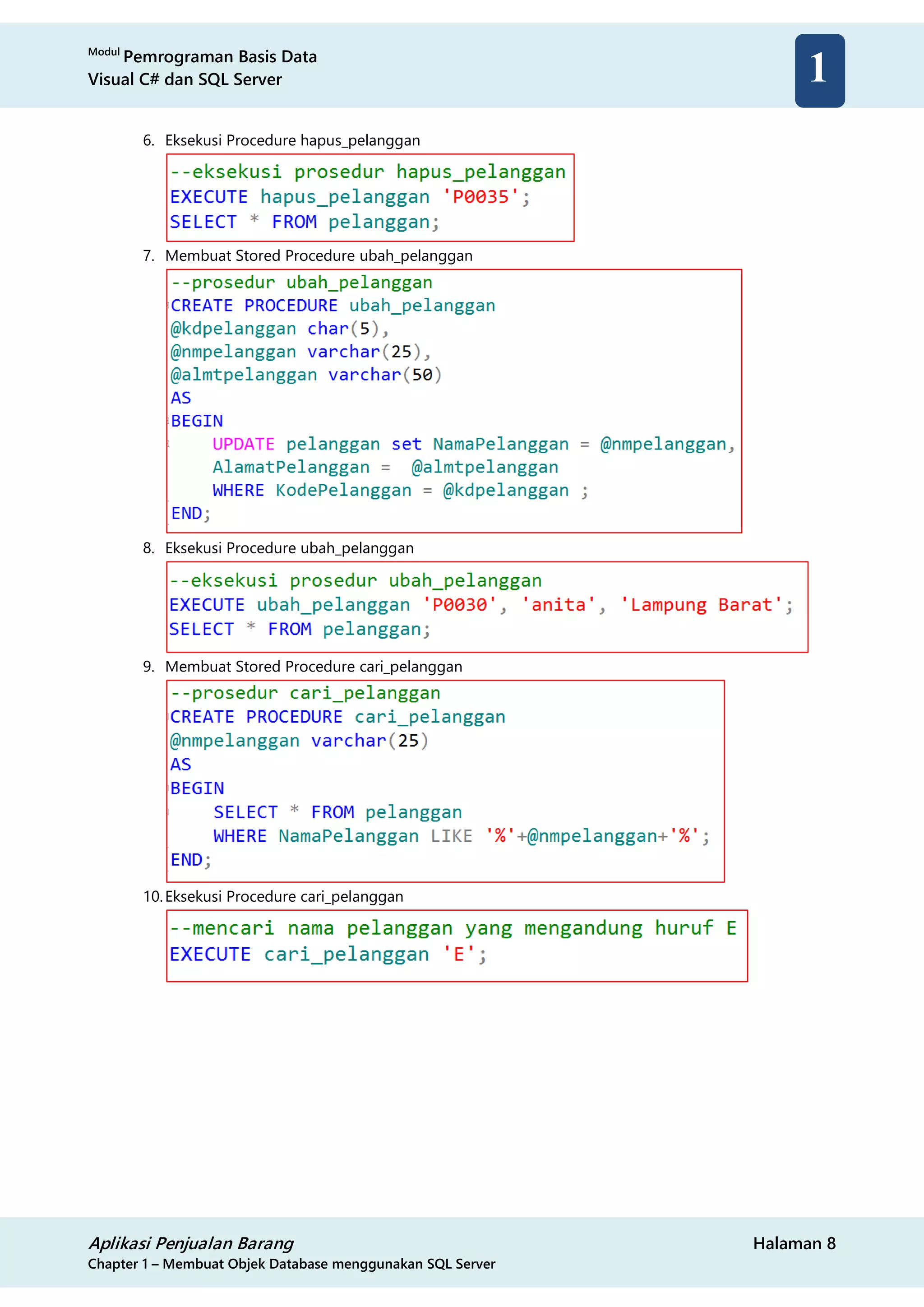 Modul
Pemrograman Basis Data
Visual C# dan SQL Server
Aplikasi Penjualan Barang Halaman 8
Chapter 1 – Membuat Objek Database menggunakan SQL Server
1
6. Eksekusi Procedure hapus_pelanggan
7. Membuat Stored Procedure ubah_pelanggan
8. Eksekusi Procedure ubah_pelanggan
9. Membuat Stored Procedure cari_pelanggan
10.Eksekusi Procedure cari_pelanggan
 