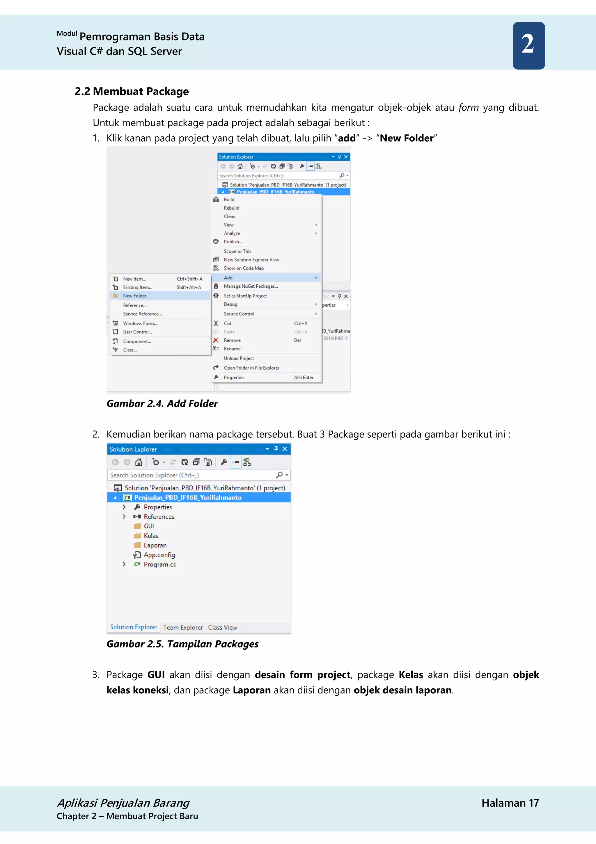 Modul
Pemrograman Basis Data
Visual C# dan SQL Server
Aplikasi Penjualan Barang Halaman 17
Chapter 2 – Membuat Project Baru
2
2.2 Membuat Package
Package adalah suatu cara untuk memudahkan kita mengatur objek-objek atau form yang dibuat.
Untuk membuat package pada project adalah sebagai berikut :
1. Klik kanan pada project yang telah dibuat, lalu pilih “add” -> “New Folder”
Gambar 2.4. Add Folder
2. Kemudian berikan nama package tersebut. Buat 3 Package seperti pada gambar berikut ini :
Gambar 2.5. Tampilan Packages
3. Package GUI akan diisi dengan desain form project, package Kelas akan diisi dengan objek
kelas koneksi, dan package Laporan akan diisi dengan objek desain laporan.
 