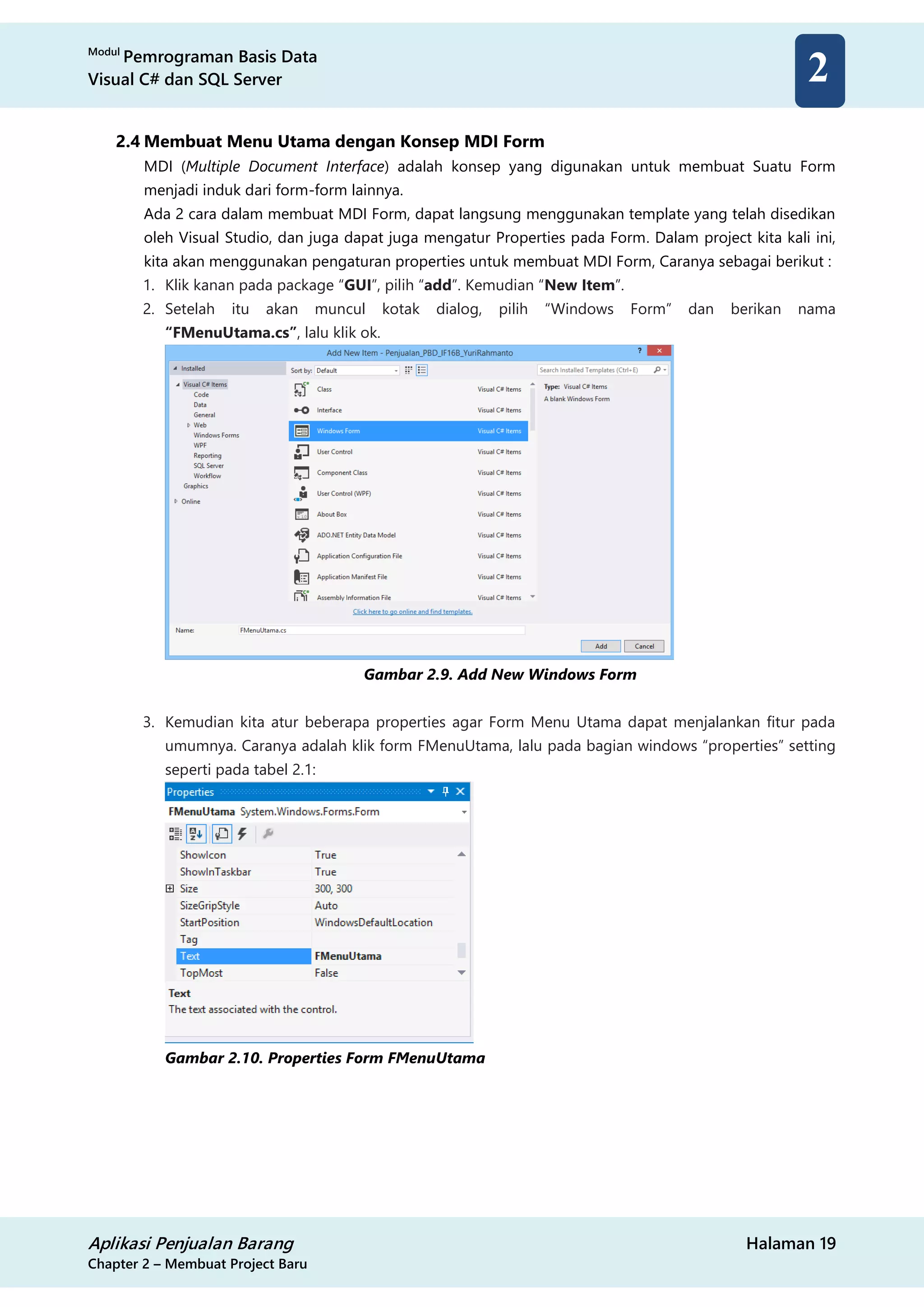 Modul
Pemrograman Basis Data
Visual C# dan SQL Server
Aplikasi Penjualan Barang Halaman 19
Chapter 2 – Membuat Project Baru
2
2.4 Membuat Menu Utama dengan Konsep MDI Form
MDI (Multiple Document Interface) adalah konsep yang digunakan untuk membuat Suatu Form
menjadi induk dari form-form lainnya.
Ada 2 cara dalam membuat MDI Form, dapat langsung menggunakan template yang telah disedikan
oleh Visual Studio, dan juga dapat juga mengatur Properties pada Form. Dalam project kita kali ini,
kita akan menggunakan pengaturan properties untuk membuat MDI Form, Caranya sebagai berikut :
1. Klik kanan pada package “GUI”, pilih “add”. Kemudian “New Item”.
2. Setelah itu akan muncul kotak dialog, pilih “Windows Form” dan berikan nama
“FMenuUtama.cs”, lalu klik ok.
Gambar 2.9. Add New Windows Form
3. Kemudian kita atur beberapa properties agar Form Menu Utama dapat menjalankan fitur pada
umumnya. Caranya adalah klik form FMenuUtama, lalu pada bagian windows “properties” setting
seperti pada tabel 2.1:
Gambar 2.10. Properties Form FMenuUtama
 