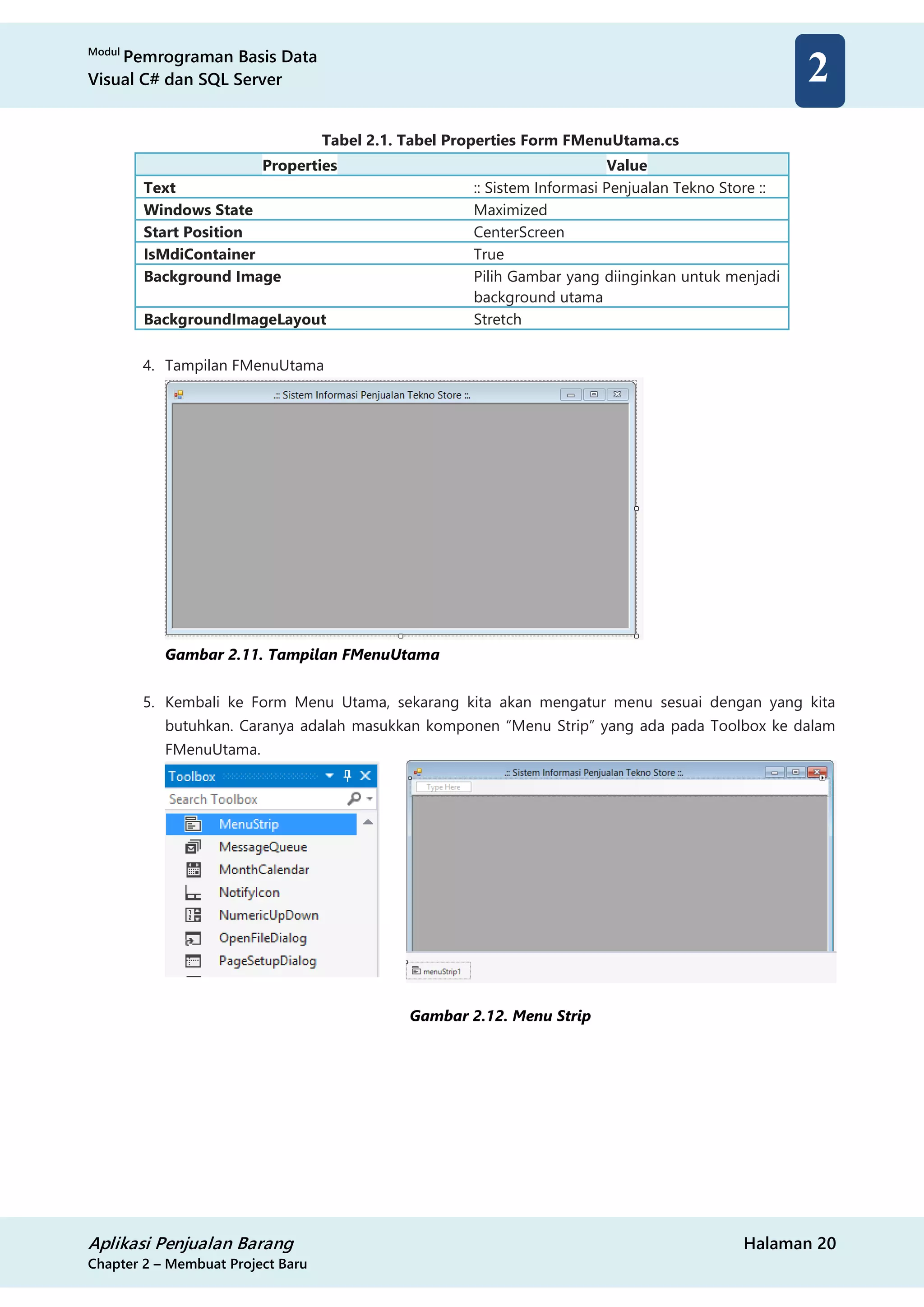 Modul
Pemrograman Basis Data
Visual C# dan SQL Server
Aplikasi Penjualan Barang Halaman 20
Chapter 2 – Membuat Project Baru
2
Tabel 2.1. Tabel Properties Form FMenuUtama.cs
Properties Value
Text :: Sistem Informasi Penjualan Tekno Store ::
Windows State Maximized
Start Position CenterScreen
IsMdiContainer True
Background Image Pilih Gambar yang diinginkan untuk menjadi
background utama
BackgroundImageLayout Stretch
4. Tampilan FMenuUtama
Gambar 2.11. Tampilan FMenuUtama
5. Kembali ke Form Menu Utama, sekarang kita akan mengatur menu sesuai dengan yang kita
butuhkan. Caranya adalah masukkan komponen “Menu Strip” yang ada pada Toolbox ke dalam
FMenuUtama.
Gambar 2.12. Menu Strip
 